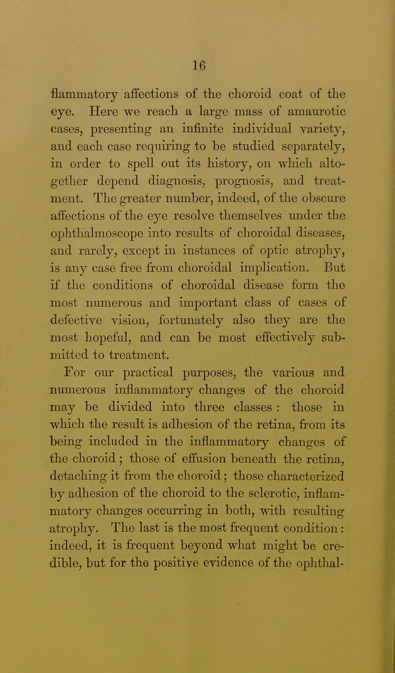 flaimnatory affections of the choroid coat of the eye. Here we reach a large mass of amaurotic cases, presenting an infinite individual variety, and each case requiring to be studied separately, in order to spell out its history, on which alto- gether depend diagnosis, prognosis, and treat- ment. The greater number, indeed, of the obscure affections of the eye resolve themselves under the ophthalmoscope into results of choroidal diseases, and rarely, except in instances of optic atrophy, is any case free from choroidal implication. But if the conditions of choroidal disease form the most numerous and important class of cases of defective vision, fortunately also they are the most hopeful, and can be most effectively sub- mitted to treatment. For our practical purposes, the various and numerous inflammatory changes of the choroid may be divided into three classes : those in which the result is adhesion of the retina, from its being included in the inflammatory changes of the choroid ; those of effusion beneath the retina, detaching it from the choroid; those characterized by adhesion of the choroid to the sclerotic, inflam- matory changes occurring in both, with resulting atrophy. The last is the most frequent condition: indeed, it is frequent beyond what might be cre- dible, but for the positive evidence of the ophthal-
