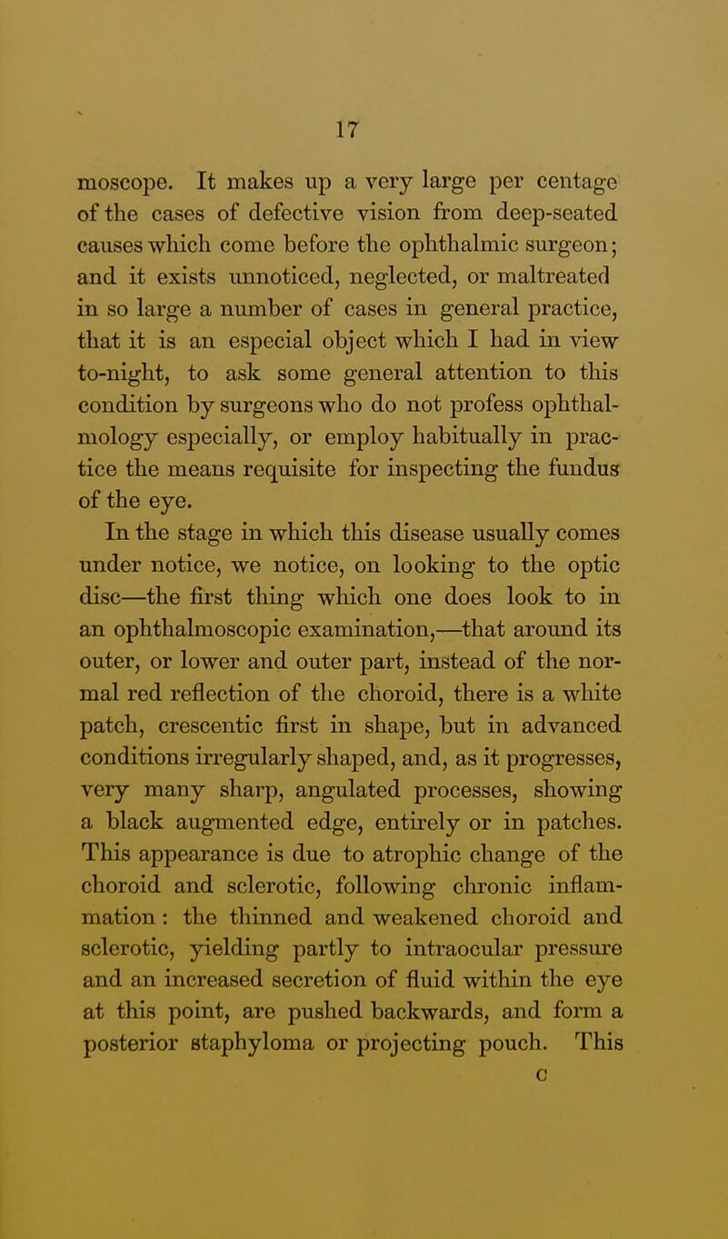 moscope. It makes up a very large per centage of the cases of defective vision from deep-seated causes which come before the ophthalmic surgeon; and it exists unnoticed, neglected, or maltreated in so large a number of cases in general practice, that it is an especial object which I had in view to-night, to ask some general attention to this condition by surgeons who do not profess ophthal- mology especially, or employ habitually in prac- tice the means requisite for inspecting the fundus of the eye. In the stage in which this disease usually comes under notice, we notice, on looking to the optic disc—the first tiling which one does look to in an ophthalmoscopic examination,—that around its outer, or lower and outer part, instead of the nor- mal red reflection of the choroid, there is a white patch, crescentic first in shape, but in advanced conditions irregularly shaped, and, as it progresses, very many sharp, angulated processes, showing a black augmented edge, entirely or in patches. This appearance is due to atrophic change of the choroid and sclerotic, following chronic inflam- mation : the thinned and weakened choroid and sclerotic, yielding partly to intraocular pressure and an increased secretion of fluid within the eye at this point, are pushed backwards, and form a posterior staphyloma or projecting pouch. This c
