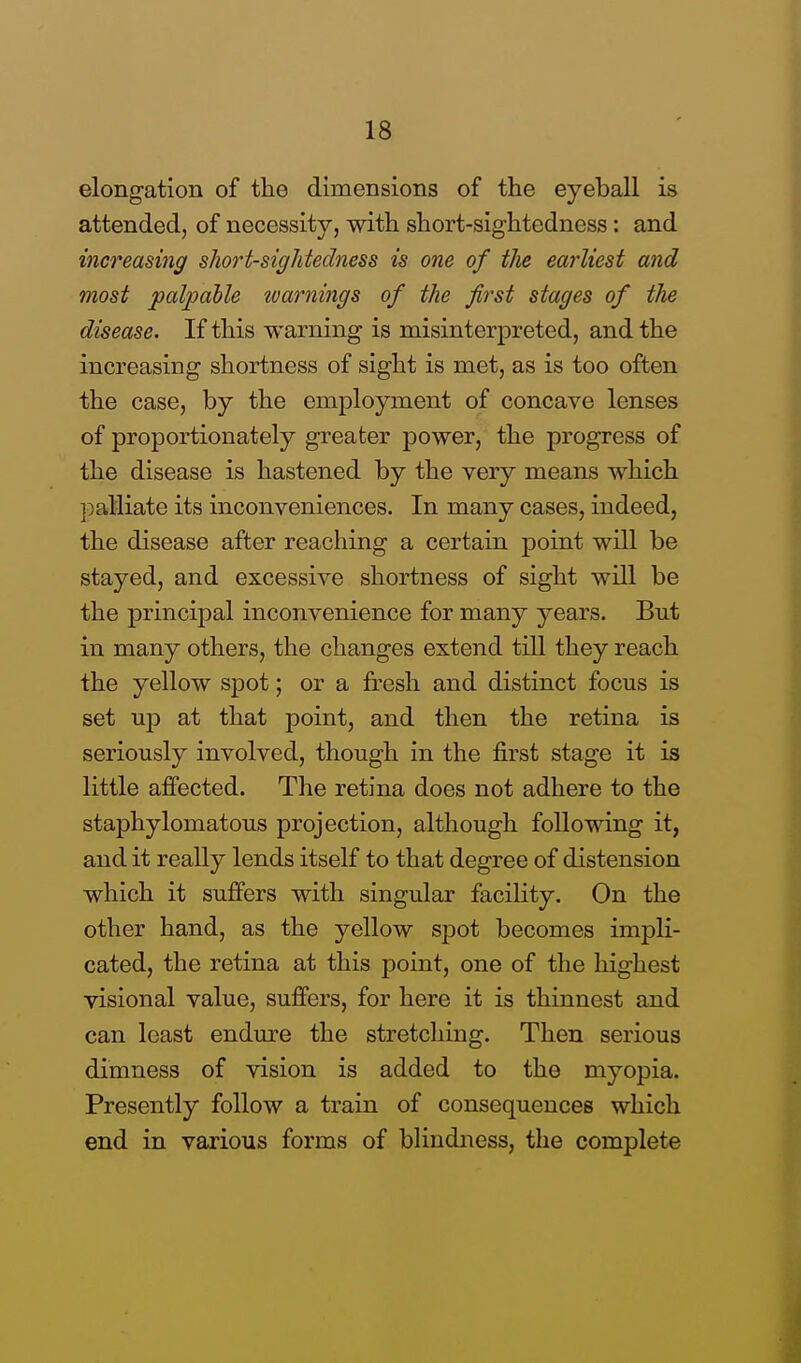 elongation of the dimensions of the eyeball is attended, of necessity, with short-sightedness: and increasing short-sightedness is one of the earliest and most palpable warnings of the first stages of the disease. If this warning is misinterpreted, and the increasing shortness of sight is met, as is too often the case, by the employment of concave lenses of proportionately greater power, the progress of the disease is hastened by the very means which ]palliate its inconveniences. In many cases, indeed, the disease after reaching a certain point will be stayed, and excessive shortness of sight will be the principal inconvenience for many years. But in many others, the changes extend till they reach the yellow spot; or a fresh and distinct focus is set up at that point, and then the retina is seriously involved, though in the first stage it is little affected. The retina does not adhere to the staphylomatous projection, although following it, and it really lends itself to that degree of distension which it suffers with singular facility. On the other hand, as the yellow spot becomes impli- cated, the retina at this point, one of the highest visional value, suffers, for here it is thinnest and can least endure the stretching. Then serious dimness of vision is added to the myopia. Presently follow a train of consequences which end in various forms of blindness, the complete