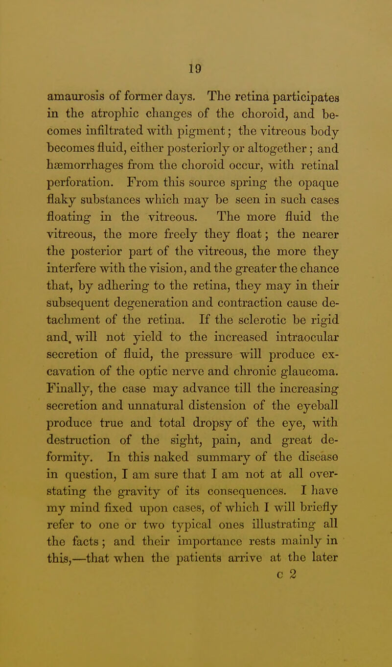 amaurosis of former days. The retina participates in the atrophic changes of the choroid, and be- comes infiltrated with pigment; the vitreous body- becomes fluid, either posteriorly or altogether; and haemorrhages from the choroid occur, with retinal perforation. From this source spring the opaque flaky substances which may be seen in such cases floating in the vitreous. The more fluid the vitreous, the more freely they float; the nearer the posterior part of the vitreous, the more they interfere with the vision, and the greater the chance that, by adhering to the retina, they may in their subsequent degeneration and contraction cause de- tachment of the retina. If the sclerotic be rigid and. will not yield to the increased intraocular secretion of fluid, the pressure will produce ex- cavation of the optic nerve and chronic glaucoma. Finally, the case may advance till the increasing secretion and unnatural distension of the eyeball produce true and total dropsy of the eye, with destruction of the sight, pain, and great de- formity. In this naked summary of the disease in question, I am sure that I am not at all over- stating the gravity of its consequences. I have my mind fixed upon cases, of which I will briefly refer to one or two typical ones illustrating all the facts; and their importance rests mainly in this,—that when the patients arrive at the later c 2
