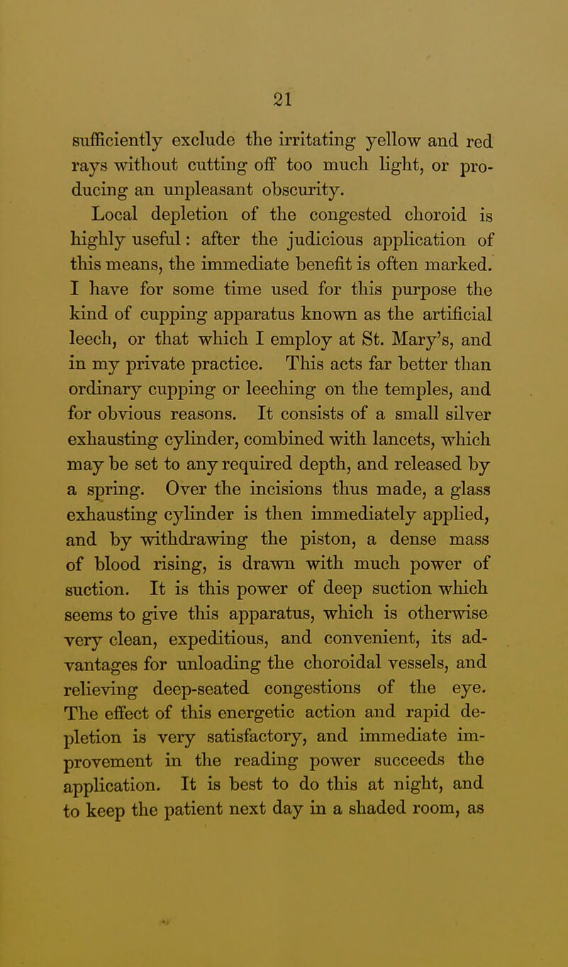 sufficiently exclude the irritating yellow and red rays without cutting off too much light, or pro- ducing an unpleasant obscurity. Local depletion of the congested choroid is highly useful: after the judicious application of this means, the immediate benefit is often marked. I have for some time used for this purpose the kind of cupping apparatus known as the artificial leech, or that which I employ at St. Mary's, and in my private practice. This acts far better than ordinary cupping or leeching on the temples, and for obvious reasons. It consists of a small silver exhausting cylinder, combined with lancets, which may be set to any required depth, and released by a spring. Over the incisions thus made, a glass exhausting cylinder is then immediately applied, and by withdrawing the piston, a dense mass of blood rising, is drawn with much power of suction. It is this power of deep suction which seems to give this apparatus, which is otherwise very clean, expeditious, and convenient, its ad- vantages for unloading the choroidal vessels, and relieving deep-seated congestions of the eye. The effect of this energetic action and rapid de- pletion is very satisfactory, and immediate im- provement in the reading power succeeds the application. It is best to do this at night, and to keep the patient next day in a shaded room, as