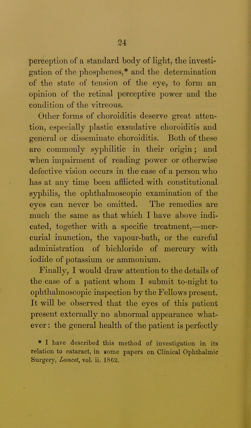 perception of a standard body of light, the investi- gation of the phosphenes,* and the determination of the state of tension of the eye, to form an opinion of the retinal perceptive power and the condition of the vitreous. Other forms of choroiditis deserve great atten- tion, especially plastic exsudative choroiditis and general or disseminate choroiditis. Both of these are commonly syphilitic in their origin; and when impairment of reading power or otherwise defective vision occurs in the case of a person who has at any time been afflicted with constitutional syphilis, the ophthalmoscopic examination of the eyes can never be omitted. The remedies are much the same as that which I have above indi- cated, together with a specific treatment,—mer- curial inunction, the vapour-bath, or the careful administration of bichloride of mercury with iodide of potassium or ammonium. Finally, I would draw attention to the details of the case of a patient whom I submit to-night to ophthalmoscopic inspection by the Fellows present. It will be observed that the eyes of this patient present externally no abnormal appearance what- ever : the general health of the patient is perfectly * I have described this method of investigation in its relation to cataract, in some papers on Clinical Ophthalmic Surgery, Lancet, vol. ii. 1862.