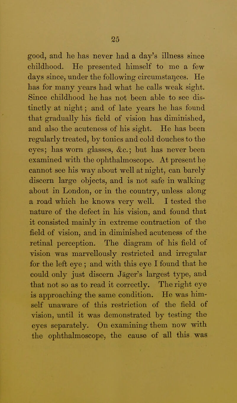 good, and he lias never had a day's illness since childhood. He presented himself to me a few days since, under the following circumstances. He has for many years had what he calls weak sight. Since childhood he has not been able to see dis- tinctly at night; and of late years he has found that gradually his field of vision has diminished, and also the acuteness of his sight. He has been regularly treated, by tonics and cold douches to the eyes; has worn glasses, &c.; but has never been examined with the ophthalmoscope. At present he cannot see his way about well at night, can barely discern large objects, and is not safe in walking about in London, or in the country, unless along a road which he knows very well. I tested the nature of the defect in his vision, and found that it consisted mainly in extreme contraction of the field of vision, and in diminished acuteness of the retinal perception. The diagram of his field of vision was marvellously restricted and irregular for the left eye ; and with this eye I found that he could only just discern Jager's largest type, and that not so as to read it correctly. The right eye is approaching the same condition. He was him- self unaware of this restriction of the field of vision, until it was demonstrated by testing the eyes separately. On examining them now with the ophthalmoscope, the cause of all this was