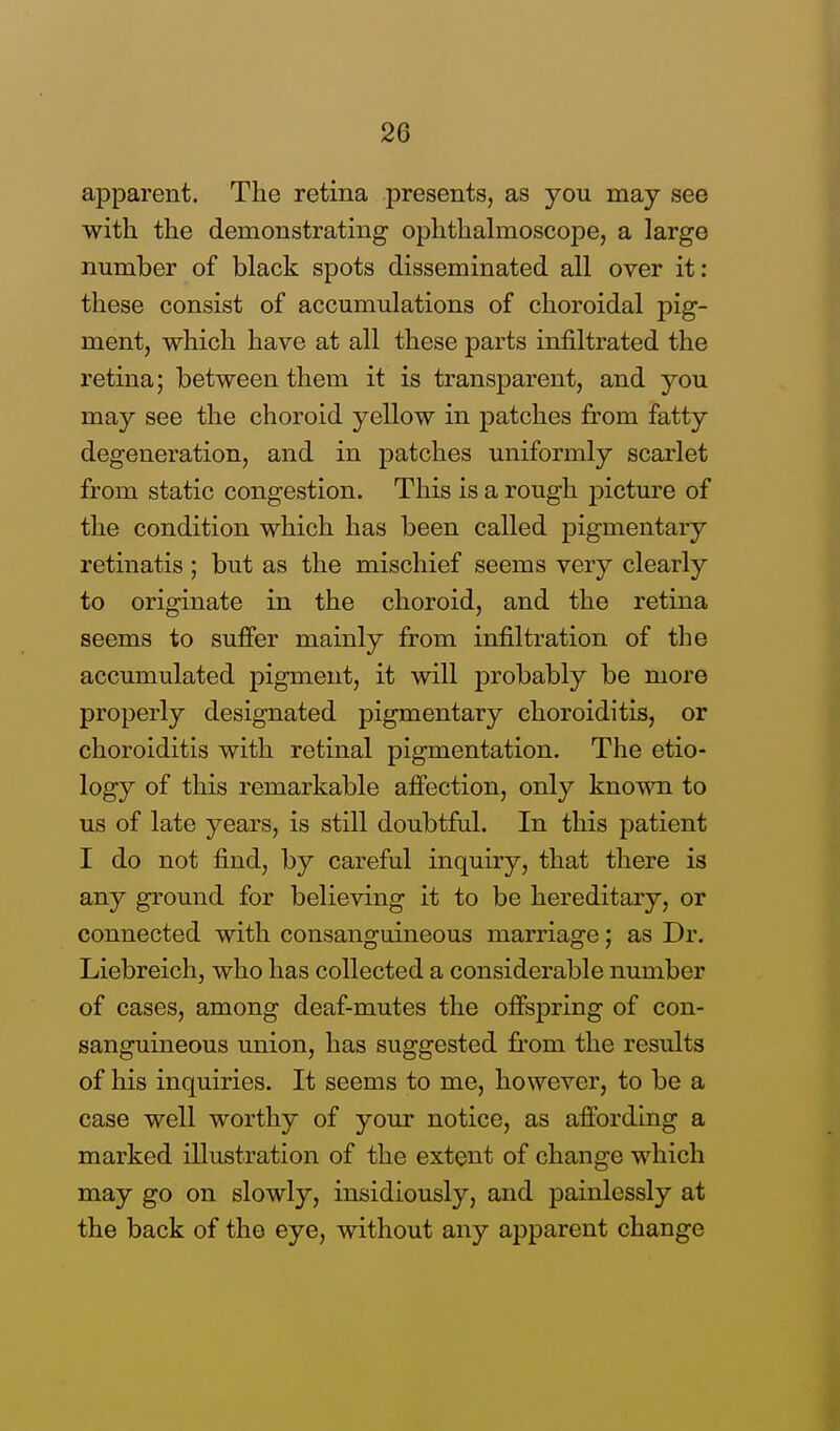 apparent. The retina presents, as you may see with the demonstrating ophthalmoscope, a large number of black spots disseminated all over it: these consist of accumulations of choroidal pig- ment, which have at all these parts infiltrated the retina; between them it is transparent, and you may see the choroid yellow in patches from fatty degeneration, and in patches uniformly scarlet from static congestion. This is a rough picture of the condition which has been called pigmentary retinatis ; but as the mischief seems very clearly to originate in the choroid, and the retina seems to suffer mainly from infiltration of the accumulated pigment, it will probably be more properly designated pigmentary choroiditis, or choroiditis with retinal pigmentation. The etio- logy of this remarkable affection, only known to us of late years, is still doubtful. In this patient I do not find, by careful inquiry, that there is any ground for believing it to be hereditary, or connected with consanguineous marriage; as Dr. Liebreich, who has collected a considerable number of cases, among deaf-mutes the offspring of con- sanguineous union, has suggested from the results of his inquiries. It seems to me, however, to be a case well worthy of your notice, as affording a marked illustration of the extent of change which may go on slowly, insidiously, and painlessly at the back of the eye, without any apparent change