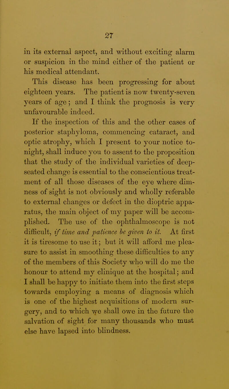 in its external aspect, and without exciting alarm or suspicion in the mind either of the patient or his medical attendant. This disease has been progressing for about eighteen years. The patient is now twenty-seven years of age; and I think the prognosis is very unfavourable indeed. If the inspection of this and the other cases of posterior staphyloma, commencing cataract, and optic atrophy, which I present to your notice to- night, shall induce you to assent to the proposition that the study of the individual varieties of deep- seated change is essential to the conscientious treat- ment of all those diseases of the eye where dim- ness of sight is not obviously and wholly referable to external changes or defect in the dioptric appa- ratus, the main object of my paper will be accom- plished. The use of the ophthalmoscope is not difficult, if time and patience he given to it. At first it is tiresome to use it; but it will afford me plea- sure to assist in smoothing these difficulties to any of the members of this Society who will do me the honour to attend my clinique at the hospital; and I shall be happy to initiate them into the first steps towards employing a means of diagnosis which is one of the highest acquisitions of modern sur- gery, and to which we shall owe in the future the salvation of sight for many thousands who must else have lapsed into blindness.