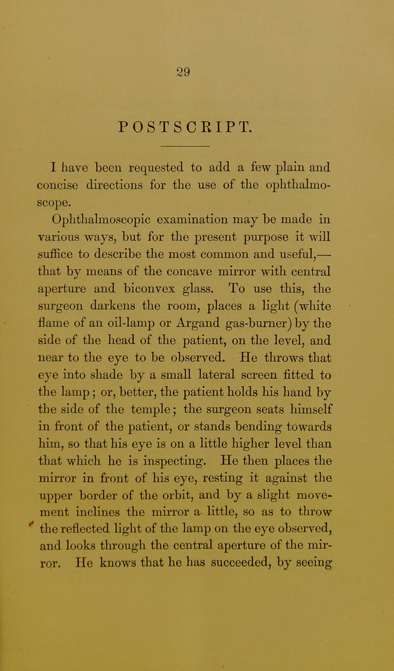 POSTSCRIPT. I have been requested to add a few plain and concise directions for the use of the ophthalmo- scope. Ophthalmoscopic examination may be made in various ways, but for the present purpose it will suffice to describe the most common and useful,— that by means of the concave mirror with central aperture and biconvex glass. To use this, the surgeon darkens the room, places a light (white flame of an oil-lamp or Argand gas-burner) by the side of the head of the patient, on the level, and near to the eye to be observed. He throws that eye into shade by a small lateral screen fitted to the lamp; or, better, the patient holds his hand by the side of the temple; the surgeon seats himself in front of the patient, or stands bending towards him, so that his eye is on a little higher level than that which he is inspecting. He then places the mirror in front of his eye, resting it against the upper border of the orbit, and by a slight move- ment inclines the mirror a little, so as to throw the reflected light of the lamp on the eye observed, and looks through the central aperture of the mir- ror. He knows that he has succeeded, by seeing