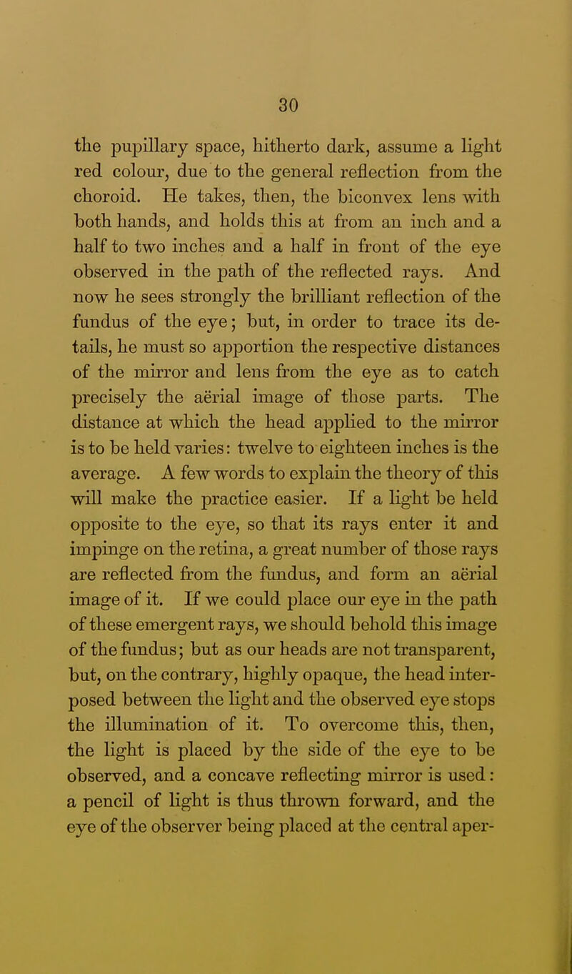 the pupillary space, hitherto dark, assume a light red colour, due to the general reflection from the choroid. He takes, then, the biconvex lens with both hands, and holds this at from an inch and a half to two inches and a half in front of the eye observed in the path of the reflected rays. And now he sees strongly the brilliant reflection of the fundus of the eye; but, in order to trace its de- tails, he must so apportion the respective distances of the mirror and lens from the eye as to catch precisely the aerial image of those parts. The distance at which the head applied to the mirror is to be held varies: twelve to eighteen inches is the average. A few words to explain the theory of this will make the practice easier. If a light be held opposite to the eye, so that its rays enter it and impinge on the retina, a great number of those rays are reflected from the fundus, and form an aerial image of it. If we could place our eye in the path of these emergent rays, we should behold this image of the fundus; but as our heads are not transparent, but, on the contrary, highly opaque, the head inter- posed between the light and the observed eye stops the illumination of it. To overcome this, then, the light is placed by the side of the eye to be observed, and a concave reflecting mirror is used : a pencil of light is thus thrown forward, and the eye of the observer being placed at the central aper-