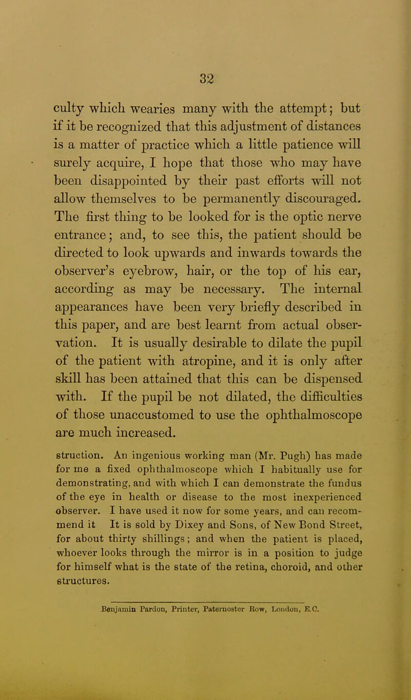 culty which wearies many with the attempt; but if it be recognized that this adjustment of distances is a matter of practice which a little patience will surely acquire, I hope that those who may have been disappointed by their past efforts will not allow themselves to be permanently discouraged. The first thing to be looked for is the optic nerve entrance; and, to see this, the patient should be directed to look upwards and inwards towards the observer's eyebrow, hair, or the top of his ear, according as may be necessary. The internal appearances have been very briefly described in this paper, and are best learnt from actual obser- vation. It is usually desirable to dilate the pupil of the patient with atropine, and it is only after skill has been attained that this can be dispensed with. If the pupil be not dilated, the difficulties of those unaccustomed to use the ophthalmoscope are much increased. 6truction. An ingenious working man (Mr. Pugh) has made for me a fixed ophthalmoscope which I habitually use for demonstrating, and with which I can demonstrate the fundus of the eye in health or disease to the most inexperienced observer. I have used it now for some years, and can recom- mend it It is sold by Dixey and Sons, of New Bond Street, for about thirty shillings; and when the patient is placed, whoever looks through the mirror is in a position to judge for himself what is the state of the retina, choroid, and other structures. Benjamin Pardon, Printer, Paternoster Row, London, E.C.
