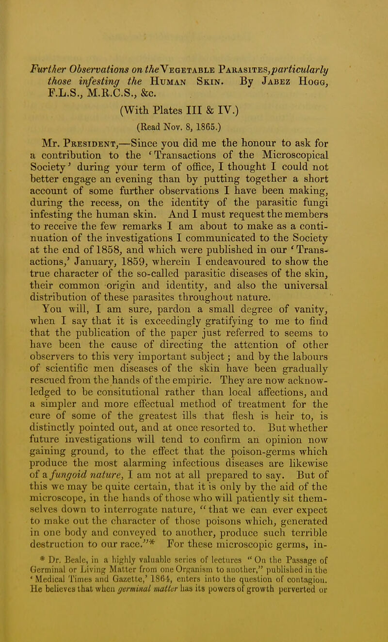 Further Observations on /Ae Vegetable VjkViks.vi^s,particularly those infesting the Human Skin. By Jabez Hogg, F.L.S., M.R.C.S., &c. (With Plates III & IV.) (Read Nov. 8, 1865.) Mr. President,—Since you did me the honour to ask for a contribution to the 'Transactions of the Microscopical Society' during your term of office, I thought I could not better engage an evening than by putting together a short account of some further observations I have been making, during the recess, on the identity of the parasitic fungi infesting the human skin. And I must request the members to receive the few remarks I am about to make as a conti- nuation of the investigations I communicated to the Society at the end of 1858, and which were published in our * Trans- actions,' January, 1859, wherein I endeavoured to show the true character of the so-called parasitic diseases of the skin, their common origin and identity, and also the universal distribution of these parasites throughout nature. You will, I am sure, pardon a small degree of vanity, when I say that it is exceedingly gratifying to me to find that the publication of the paper just referred to seems to have been the cause of directing the attention of other observers to this very important subject; and by the labours of scientific men diseases of the skin have been gradually rescued from the hands of the empiric. They are now acknow- ledged to be consitutional rather than local afiections, and a simpler and more efiectual method of treatment for the cure of some of the greatest ills that flesh is heir to, is distinctly pointed out, and at once resorted to. But whether future investigations will tend to confirm an opinion now gaining ground, to the eflFect that the poison-germs which produce the most alarming infectious diseases are likewise of 2l fungoid nature, I am not at all prepared to say. But of this we may be quite certain, that it is only by the aid of the microscope, in the hands of those who will patiently sit them- selves down to interrogate nature,  that we can ever expect to make out the character of those poisons which, generated in one body and conveyed to another, produce such terrible destruction to our race.* For these microscopic germs, iu- * Dr. Bealc, in a highly vahiabic series of lectures  On the Passage of Germinal or Living Matter from one Organism to another, published in tlic ' Medical Times and Gazette,' 1864, enters into the question of contagion. He believes that when germinal matter has its powers of growth perverted or