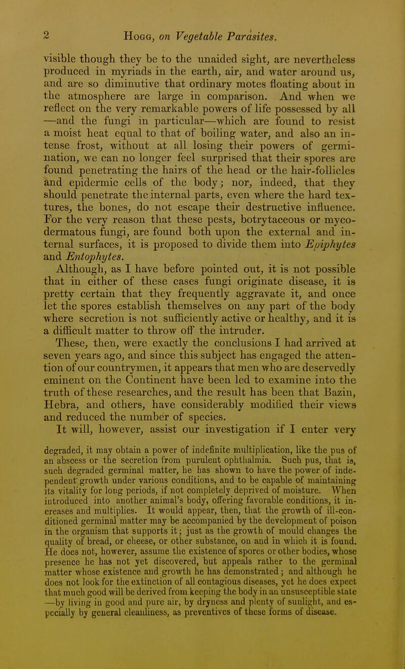 visible though they be to the unaided sight, are nevertheless produced in myriads in the earth, air, and water around us, and are so diminutive that ordinary motes floating about iu the atmosphere are large in comparison. And when we reflect on the very remarkable powers of life possessed by all —and the fungi in particular—which are found to resist a moist heat equal to that of boiling water, and also an in- tense frost, without at all losing their powers of germi- nation, we can no longer feel surprised that their spores are found penetrating the hairs of the head or the hair-follicles and epidermic cells of the body; nor, indeed, that they should penetrate the internal parts, even where the hard tex- tures, the bones, do not escape their destructive influence. For the very reason that these pests, botiytaceous or myco- dermatous fungi, are found both upon the external and in- ternal surfaces, it is proposed to divide them into Epiphytes and Entophytes. Although, as I have before pointed out, it is not possible that in either of these cases fungi originate disease, it is pretty certain that they frequently aggravate it, and once let the spores establish themselves on any part of the body where secretion is not sufiiciently active or healthy, and it is a difficult matter to throw off the intruder. These, then, were exactly the conclusions I had arrived at seven years ago, and since this subject has engaged the atten- tion of oui' countrymen, it appears that men who are deservedly eminent on the Continent have been led to examine into the truth of these researches, and the result has been that Bazin, Hebra, and others, have considerably modified their views and reduced the number of species. It will, however, assist our investigation if I enter very degraded, it may obtain a power of indefinite multiplication, like the pus of an abscess or the secretion from purulent ophthalmia. Such pus, that is, such degraded germinal matter, he has shown to have the power of inde- pendent growth under various conditions, and to be capable of maintaining its vitality for long periods, if not completely deprived of moisture. When introduced into another animal's body, offering favorable conditions, it in- creases and multiplies. It would appear, then, that the growth of ill-con- ditioned germinal matter may be accompanied by the development of poison in the organism that supports it; just as the growth of mould changes the quality of bread, or cheese, or other substance, on and in which it is found. He docs not, however, assume the existence of spores or other bodies, whose presence he has not yet discovered, but appeals rather to the germinal matter whose existence and growth he has demonstrated; and although he does not look for the extinction of all contagious diseases, yet he does expect that much good will be derived from keeping the body in an unsusceptible stale —by living in good and pure air, by dryness and plenty of sunlight, and es- pecially by general cleanliness, as preventives of these forms of disease.