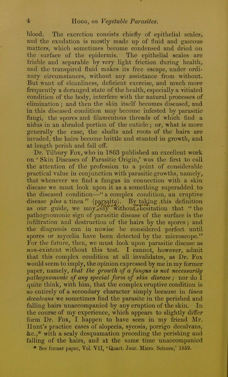 blood. The excretion consists chiefly of epithelial scales, and the exudation is mostly made up of fluid and gaseous matters, which sometimes become condensed and dried ou the surface of the epidermis. The epithelial scales are friable and separable by very light friction during healthy and the transpired fluid makes its free escape, under ordi- nary circumstances, without any assistance from without. But want of cleanliness, deficient exercise, and much more frequently a deranged state of the health, especially a vitiated condition of the body, interfere with the natural processes of elimination; and then the skin itself becomes diseased, and in this diseased condition may become infested by parasitic fungi, the spores and filamentous threads of which find a nidus in an abraded portion of the cuticle; or, what is more generally the case, the shafts and roots of the hairs are invaded, the hairs become brittle and stunted in growth, and at length perish and fall ofi. Dr. Tilbury Fox, who in 1863 published an excellent work on ' Skin Diseases of Parasitic Origin,' was the fii^st to call the attention of the profession to a point of considerable practical value in conjunction with parasitic growths, namely, that whenever we find a fungus in connection with a skin disease we must look upon it as a something superadded to the diseased condition— a complex condition, an eruptive disease plus a tinea  (P^^^^* ^7 ^^^^^ definition as our guide, we may^say 'withouCr^esitation that  the pathognomonic sign of parasitic disease of the surface is the infiltration and destruction of the hairs by the spores; and the diagnosis can in nowise be considered perfect until spores or mycelia have been detected by the microscope. For the future, then, we must look upon parasitic disease as «o/z-existent without this test. I cannot, however, admit that this complex condition at all invalidates, as Dr. Fox would seem to imply, the opinion expressed by me in my former paper, namely, that the growth of a fungus is not necessarily pathognomonic of any special form of ski7i disease ; nor do I quite think, with him, that the complex eruptive condition is so entirely of a secondary character simply because in tinea decalvans we sometimes find the parasite in the perished and falling hairs unaccompanied by any eruption of the skin. In the course of my experience, which appears to slightly differ form Dr. Fox, I happen to have seen in my friend Mr. Hunt's practice cases of alopecia, sycosis, porrigo decalvans, &c.,''^ with a scaly desquamation preceding the perishing and falling of the hairs, and at the same time unaccompanied * See former paper, Vol. Vil, 'Quart. Jour. Micro. Scieuce/ 1859.