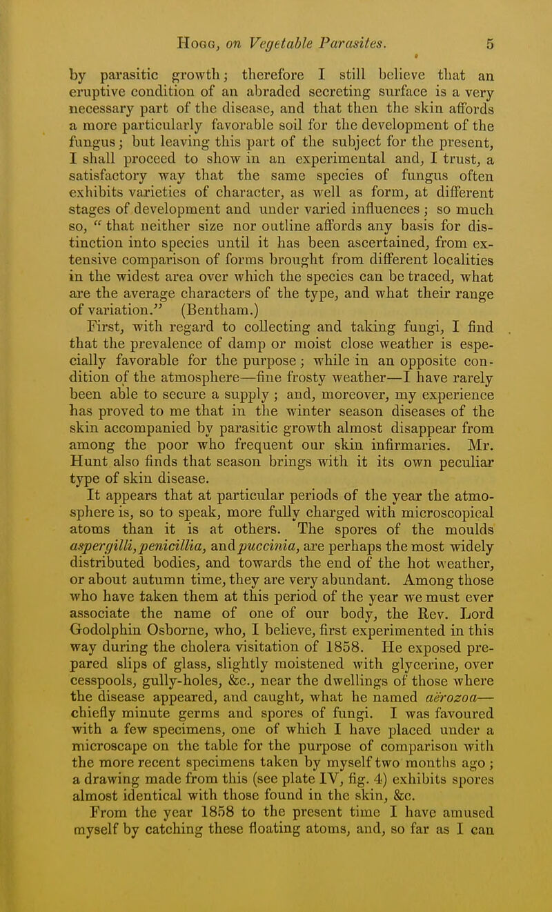 * by parasitic growth; therefore I still believe that an eruptive condition of an abraded secreting surface is a very necessary part of the disease, and that then the skin affords a more particularly favorable soil for the development of the fungus; but leaving this part of the subject for the pi^esent, I shall proceed to show in an experimental and, I trust, a satisfactory way that the same species of fungus often exhibits varieties of character, as well as form, at different stages of development and under varied influences ; so much so,  that neither size nor outline affords any basis for dis- tinction into species until it has been ascertained, from ex- tensive comparison of forms brought from different localities in the widest area over which the species can be traced, what are the average characters of the type, and what their range of variation. (Bentham.) First, with regard to collecting and taking fungi, I find that the prevalence of damp or moist close weather is espe- cially favorable for the pxirpose; while in an opposite con- dition of the atmosphere—fine frosty weather—I have rarely been able to secure a supply ; and, moreover, my experience has proved to me that in the winter season diseases of the skin accompanied by parasitic growth almost disappear from among the poor who frequent our skin infirmaries. Mr. Hunt also finds that season brings wdth it its own peculiar type of skin disease. It appears that at particular periods of the year the atmo- sphere is, so to speak, more fully charged with microscopical atoms than it is at others. The spores of the moulds aspergilli, penicillia, andpuccinia, are perhaps the most widely distributed bodies, and towards the end of the hot weather, or about autumn time, they are very abundant. Among those who have taken them at this period of the year we must ever associate the name of one of our body, the Rev. Lord Godolphin Osborne, who, I believe, first experimented in this way during the cholera visitation of 1858. He exposed pre- pared slips of glass, slightly moistened with glycerine, over cesspools, gully-holes, &c., near the dwellings of those where the disease appeared, and caught, what he named aiirozoa— chiefly minute germs and spores of fungi. I was favoured with a few specimens, one of which I have placed under a microscape on the table for the purpose of comparison with the more recent specimens taken by myself two raontlis ago ; a drawing made from this (see plate IV, fig. 4) exhibits spores almost identical with those found in the skin, &c. From the year 1858 to the present time I have amused myself by catching these floating atoms, and, so far as I can