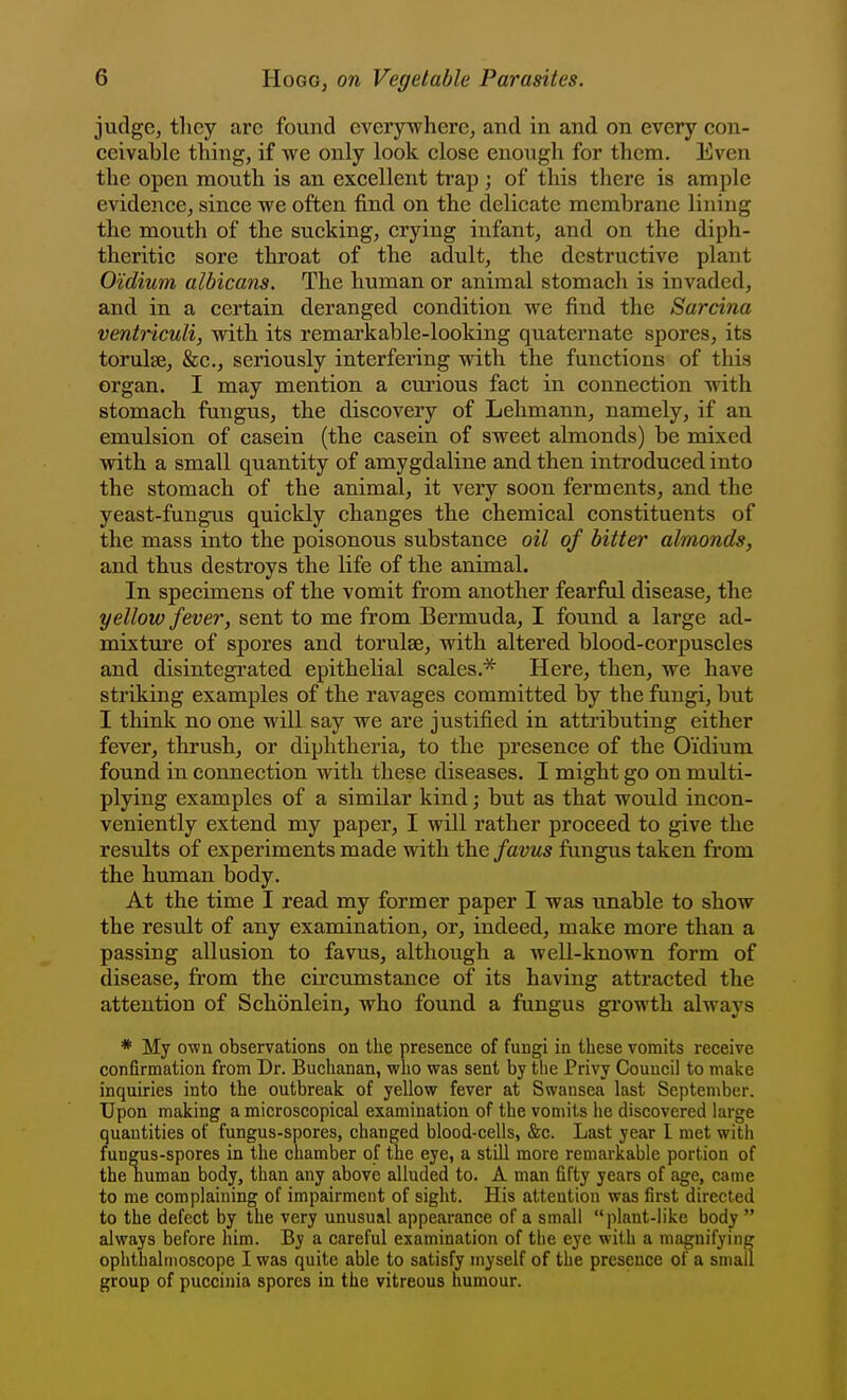 judge, tliey arc found everywhere, and in and on every con- ceivable thing, if we only look close enough for them. Even the open mouth is an excellent trap ; of this there is ample evidence, since we often find on the delicate membrane lining the mouth of the sucking, crying infant, and on the diph- theritic sore throat of the adult, the destructive plant O'idium albicans. The human or animal stomach is invaded^ and in a certain deranged condition we find the Sarcina ventriculi, with its remarkable-looking quaternate spores, its torulse, &c., seriously interfering with the functions of this organ. I may mention a curious fact in connection with stomach fungus, the discovery of Lehmann, namely, if an emulsion of casein (the casein of sweet almonds) be mixed with a small quantity of amygdaline and then introduced into the stomach of the animal, it very soon ferments, and the yeast-fungus quickly changes the chemical constituents of the mass into the poisonous substance oil of bitter almonds, and thus destroys the life of the animal. In specimens of the vomit from another fearful disease, the yellow fever, sent to me from Bermuda, I found a large ad- mixture of spores and torulse, with altered blood-corpuscles and disintegrated epithelial scales.* Here, then, we have striking examples of the ravages committed by the fungi, but I think no one will say we are justified in attributing either fever, thrush, or diphtheria, to the presence of the O'idium found in connection with these diseases. I might go on multi- plying examples of a similar kind; but as that would incon- veniently extend my paper, I will rather proceed to give the results of experiments made with the favus fungus taken from the human body. At the time I read my former paper I was unable to show the result of any examination, or, indeed, make more than a passing allusion to favus, although a well-known form of disease, from the cii'cumstance of its having attracted the attention of Schonlein, who found a fungus growth always * My own observations on the presence of fungi in these vomits receive confirmation from Dr. Buchanan, who was sent by the Privy Council to make inquiries into the outbreak of yellow fever at Swansea last September. Upon making a microscopical examination of the vomits he discovered large quantities of fungus-spores, changed blood-cells, &c. Last year I met with fungus-spores in the chamber of the eye, a still more remarkable portion of the numan body, than any above alluded to. A man fifty years of age, came to me complaining of impairment of sight. His attention was first directed to the defect by the very unusual appearance of a small plant-like body  always before him. By a careful examination of the eye with a magnifying ophthalmoscope I was quite able to satisfy myself of the presence of a small group of pucciiiia spores in the vitreous humour.