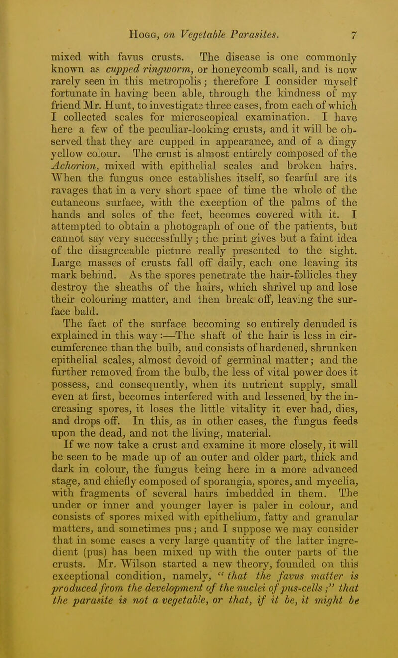 mixed with favus crusts. The disease is one coramonly known as cupped ringworm, or honeycomb scall, and is now rarely seen in this metropolis; therefore I consider myself fortunate in having been able, through the kindness of my friend Mr. Hunt, to investigate three cases, from each of which I collected scales for microscopical examination. I have here a few of the peculiar-looking crusts, and it will be ob- served that they are cupped in appearance, and of a dingy yellow colour. The crust is almost entirely composed of the Achorion, mixed with epithelial scales and broken hairs. When the fungus once establishes itself, so fearful are its ravages that in a very short space of time the whole of the cutaneous surface, with the exception of the palms of the hands and soles of the feet, becomes covered with it. I attempted to obtain a photograph of one of the patients, but cannot say very successfully; the print gives but a faint idea of the disagi'eeable picture really presented to the sight. Large masses of crusts fall off daily, each one leaving its mark behind. As the spores penetrate the hair-follicles they destroy the sheaths of the hairs, which shrivel up and lose their colouring matter, and then break off, leaving the sur- face bald. The fact of the surface becoming so entirely denuded is explained in this way:—The shaft of the hair is less in cir- cumference than the bulb, and consists of hardened, shrunken epithelial scales, almost devoid of germinal matter; and the further removed from the bulb, the less of vital power does it possess, and consequently, when its nutrient supply, small even at first, becomes interfered with and lessened by the in- creasing spores, it loses the little vitality it ever had, dies, and drops off. In this, as in other cases, the fungus feeds upon the dead, and not the living, material. If we now take a crust and examine it more closely, it will be seen to be made up of an outer and older part, thick and dark in colour, the fungus being here in a more advanced stage, and chiefly composed of sporangia, spores, and mycelia, with fragments of several hairs imbedded in them. The under or inner and younger layer is paler in colour, and consists of spores mixed with epithelium, fatty and granular matters, and sometimes pus; and I suppose we may consider that in some cases a very large quantity of the latter ingre- dient (pus) has been mixed up with the outer parts of the crusts. Mr. Wilson started a new theory, founded on this exceptional condition, namely,  that the favus matter is produced from the development of the nuclei of pus-cells; that the parasite is not a vegetable, or that, if it be, it might be