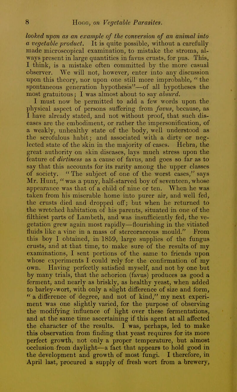 looked upon as an example of the conversion of an animal into a vegetable product. It is quite possible, without a carefully made microscopical examination, to mistake the stroma, al- ways present in large quantities in favus crusts, for pus. This, I think, is a mistake often committed by the more casual observer. We will not, however, enter into any discussion upon this theory, nor upon one still more improbable,  the spontaneous generation hypothesis—of all hypotheses the most gratuitous; I was almost about to say absurd. I must now be permitted to add a few words upon the physical aspect of persons suffering from favus, because, as I have already stated, and not without proof, that such dis- eases are the embodiment, or rather the im personification, of a weakly, unhealthy state of the body, well understood as the scrofulous habit; and associated with a dirty or neg- lected state of the skin in the majority of cases. Hebra, the great authority on skin diseases, lays much stress upon the feature of dirtiness as a cause of favus, and goes so far as to say that this accounts for its rarity among the upper classes of society.  The subject of one of the worst cases, says Mr. Hunt,  was a puny, half-starved boy of seventeen, whose appearance was that of a child of nine or ten. When he was taken from his miserable home into purer air, and well fed, the crusts died and dropped off; but when he returned to the wretched habitation of his parents, situated in one of the filthiest parts of Lambeth, and was insufficiently fed, the ve- getation grew again most rapidly—flourishing in the vitiated fluids like a vine in a mass of stei'coraceous mould. From this boy I obtained, in 1859, large supplies of the fungus crusts, and at that time, to make sure of the results of my examinations, I sent portions of the same to friends upon whose experiments I could rely for the confirmation of my own. Having perfectly satisfied myself, and not by one but by many trials, that the achorion (favus) produces as good a ferment, and nearly as briskly, as healthy yeast, when added to barley-wort, with only a slight difference of size and form,  a difference of degree, and not of kind, my next experi- ment was one slightly varied, for the piirpose of observing the modifying influence of light over these fermentations, and at the same time ascertaining if this agent at all affected the character of the results. I was, perhaps, led to make this observation from finding that yeast requires for its more perfect growth, not only a proper temperature, but almost occlusion from daylight—a fact that appears to hold good in the development and growth of most fungi. I therefore, in April last, procured a supply of fresh wort from a brewery.