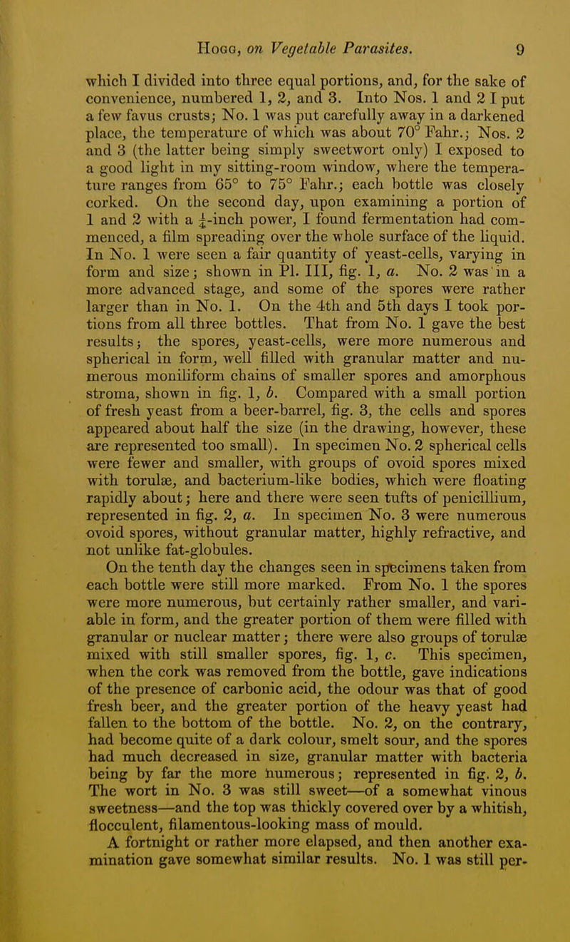 which I divided into three equal portions, and, for the sake of convenience, numbered 1, 2, and 3. Into Nos. 1 and 2 I put a few favus crusts; No. 1 was put carefully away in a darkened place, the temperature of which was about 70° Fahr.; Nos. 2 and 3 (the latter being simply sweetwort only) I exposed to a good light in my sitting-room window, where the tempera- ture ranges from 65° to 75° Fahr.; each bottle was closely corked. On the second day, upon examining a portion of 1 and 2 with a j-inch power, I found fermentation had com- menced, a film spreading over the M'hole surface of the liquid. In No. 1 were seen a fair quantity of yeast-cells, varying in form and size; shown in PI. Ill, fig. 1, a. No. 2 was in a more advanced stage, and some of the spores were rather larger than in No. 1. On the 4th and 5th days I took por- tions from all three bottles. That from No. 1 gave the best results J the spores, yeast-cells, were more numerous and spherical in form, well filled with granular matter and nu- merous moniliform chains of smaller spores and amorphous stroma, shown in fig. 1, b. Compared with a small portion of fresh yeast from a beer-barrel, fig. 3, the cells and spores appeared about half the size (in the drawing, however, these are represented too small). In specimen No. 2 spherical cells were fewer and smaller, with groups of ovoid spores mixed with torulse, and bacterium-like bodies, which were floating rapidly about; here and there were seen tufts of penicillium, represented in fig. 2, a. In specimen No. 3 were numerous ovoid spores, without granular matter, highly refractive, and not unlike fat-globules. On the tenth day the changes seen in specimens taken from each bottle were still more marked. From No. 1 the spores were more numeroiis, but certainly rather smaller, and vari- able in form, and the greater portion of them were filled with granular or nuclear matter; there were also groups of torulse mixed with still smaller spores, fig. 1, c. This specimen, when the cork was removed from the bottle, gave indications of the presence of carbonic acid, the odour was that of good fresh beer, and the greater portion of the heavy yeast had fallen to the bottom of the bottle. No. 2, on the contrary, had become quite of a dark colour, smelt sour, and the spores had much decreased in size, granular matter with bacteria being by far the more humerous; represented in fig. 2, b. The wort in No. 3 was still sweet—of a somewhat vinous sweetness—and the top was thickly covered over by a whitish, flocculent, filamentous-looking mass of mould. A fortnight or rather more elapsed, and then another exa- mination gave somewhat similar results. No. 1 was still per-