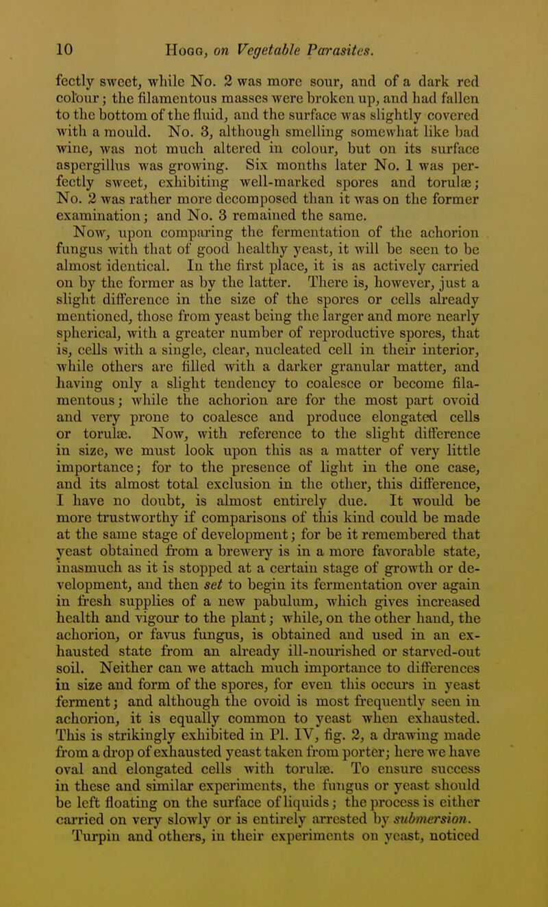 fectly sweet, while No. 2 was more sour, and of a dark red colour; the filamentous masses were broken up, and had fallen to the bottom of the fluid, and the surface was slightly covered with a mould. No. 3, although smelling somewhat like bad wine, was not much altered in colour, but on its surface aspergillus was growing. Six months later No. 1 was per- fectly sweet, exhibiting well-marked spores and torulae; No. 3 was rather more decomposed than it Avas on the former examination; and No. 3 remained the same. Now, upon comparing the fermentation of the achorion fungus with that of good healthy yeast, it will be seen to be almost identical. In the first place, it is as actively carried on by the former as by the latter. There is, however, just a slight difference in the size of the spores or cells already mentioned, those from yeast being the larger and more nearly spherical, Avith a greater number of reproductive spores, that is, cells with a single, clear, nucleated cell in their interior, while others are filled with a darker granular matter, and having only a slight tendency to coalesce or become fila- mentous ; while the achorion are for the most part ovoid and very prone to coalesce and produce elongated cells or torulaj. Now, with reference to the slight difference in size, we must look upon this as a matter of very little importance; for to the presence of light in the one case, and its almost total exclusion in the other, this difference, I have no doubt, is almost entirely due. It would be more trustworthy if comparisons of this kind could be made at the same stage of development; for be it remembered that yeast obtained fi'om a brewery is in a more favorable state, inasmuch as it is stopped at a certain stage of gi'owth or de- velopment, and then set to begin its fermentation over again in fi'esh supplies of a new pabulum, which gives increased health and vigour to the plant; while, on the other hand, the achorion, or favus fungus, is obtained and used in an ex- hausted state fi'om an already ill-nourished or starved-out soil. Neither can we attach much importance to differences iu size and form of the spores, for even this occm-s in yeast ferment; and although the ovoid is most frequently seen in achorion, it is equally common to yeast when exhausted. This is strikingly exhibited in PI. IV, fig. 2, a di'awing made fi'om a drop of exhausted yeast taken from porter; here we have oval and elongated cells with torulje. To ensure success in these and similar experiments, the fungus or yeast should be left floating on the surface of liquids; the process is either cai'ried on very slowly or is entirely arrested by submersion. Turpin and others, iu their experiments on yeast, noticed