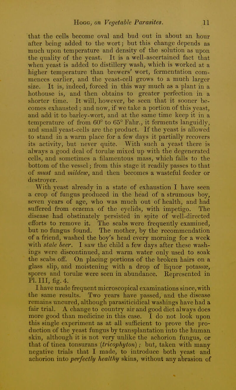 that the cells become oval and bud out in about an hour after being added to the wort; but this change depends as much upon temperature and density of the solution as iipon the quality of the yeast. It is a well-ascertained fact that when yeast is added to distillery wash, which is worked at a higher temperature than brewers^ wort, fermentation com- mences earlier, and the yeast-cell grows to a much larger size. It is, indeed, forced in this way much as a plant in a hothouse is, and then obtains to greater perfection in a shorter time. It will, howevei, be seen that it sooner be- comes exhausted; and now, if we take a portion of this yeast, and add it to bai'ley-wort, and at the same time keep it in a temperature of from 60° to 65° Fahr., it ferments languidly, and small yeast-cells are the product. If the yeast is allowed to stand in a warm place for a few days it partially recovers its activity, but never quite. With such a yeast there is always a good deal of torulse mixed up with the degenerated cells, and sometimes a filamentous mass, which falls to the bottom of the vessel; from this stage it readily passes to that of must and mildew, and then becomes a wasteful feeder or destroyer. With yeast already in a state of exhaustion I have seen a crop of fungus produced in the head of a strumous boy, seven years of age, who was much out of health, and had suffered from eczema of the eyelids, with impetigo. The disease had obstinately persisted in spite of well-directed efforts to remove it. The scabs were frequently examined, but no fungus found. The mother, by the recommendation of a friend, washed the boy's head every morning for a week with stale beer. I saw the child a few days after these wash- ings were discontinued, and warm water only used to soak the scabs off. On placing portions of the broken hairs on a glass slip, and moistening with a drop of liquor potassse, spores and torulse were seen in abundance. Represented in PI. Ill, fig. 4. I have made frequent microscopical examinations since, with the same results. Two years have passed, and the disease remains uncured, although parasiticidical washings have had a fair trial. A change to country air and good diet always does more good than medicine in this case. I do not look upon this single experiment as at all sufficient to prove the pro- duction of the yeast fungus by transplantation into the human skin, although it is not very unlike the achorion fungus, or that of tinea tonsurans {tricophyton); but, taken with many negative trials that I made, to introduce both yeast and achorion into perfectly healthy skins, without any abrasion of