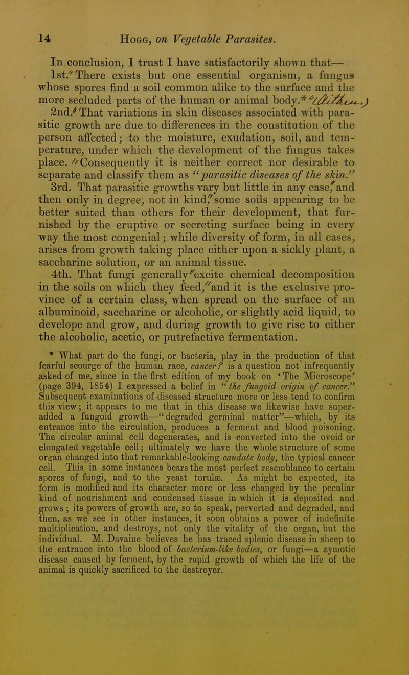 In conclusion, I trust I have satisfactorily shown that— Ist/'There exists but one essential organism, a fungus whose spores find a soil common alike to the surface and the more secluded parts of the human or animal body.*'^^:^;:^'^^^^^^ 2nd/That variations in skin diseases associated with para- sitic growth are due to differences in the constitution of the person affected; to the moisture, exudation, soil, and tem- perature, under which the development of the fungus takes place. ''■'Consequently it is neither correct nor desirable to separate and classify them as parasitic diseases of the skin.'' 3rd. That parasitic gi'owths vary but little in any case,^and then only in degree, not in kind,'''some soils appearing to be better suited than others for their development, that fur- nished by the eruptive or secreting surface being in every way the most congenial; while diversity of form, in all cases, arises from growth taking place either upon a sickly plant, a saccharine solution, or an animal tissue. 4th. That fungi generally*excite chemical decomposition in the soils on which they feed,''''and it is the exclusive pro- vince of a certain class, when spread on the surface of an albuminoid, saccharine or alcoholic, or slightly acid liquid, to develope and grow, and during growth to give rise to either the alcoholic, acetic, or putrefactive fermentation. * What part do the fungi, or bacteria, play in the production of that fearful scourge of the human race, cancer? is a question not infrequently asked of me, since in the first edition of my book on 'The Microscope' (page 394, lS54i) I expressed a belief in  the fungoid origin of cancer Subsequent examinations of diseased structure more or less tend to confirm this view; it appears to me that in this disease we likewise have super- added a fungoid growth—degraded germinal matter—which, by its entrance into the circulation, produces a ferment and blood poisoning. The circular animal cell degenerates, and is converted into tiie ovoid or elongated vegetable cell; ultimately we have the whole structure of some ori;an changed into that remarkable-looking caudate body, the typical cancer cell. This in some instances bears the most perfect resemblance to certain spores of fungi, and to the yeast torulse. As might be expected, its form is modified and its character more or less changed by the peculiar kind of nourishment and condensed tissue in which it is deposited and grows ; its powers of growth are, so to speak, perverted and degraded, and then, as we see in other instances, it soon obtains a power of indefinite multi):)lication, and destroys, not only the vitality of the organ, but the individual. M. Davaine believes he has traced splenic disease in slicep to the entrance into the blood of bacterium-like bodies, or fungi—a zymotic disease caused by ferment, by the rapid growth of which the life of the animal is quickly sacrificed to the destroyer.