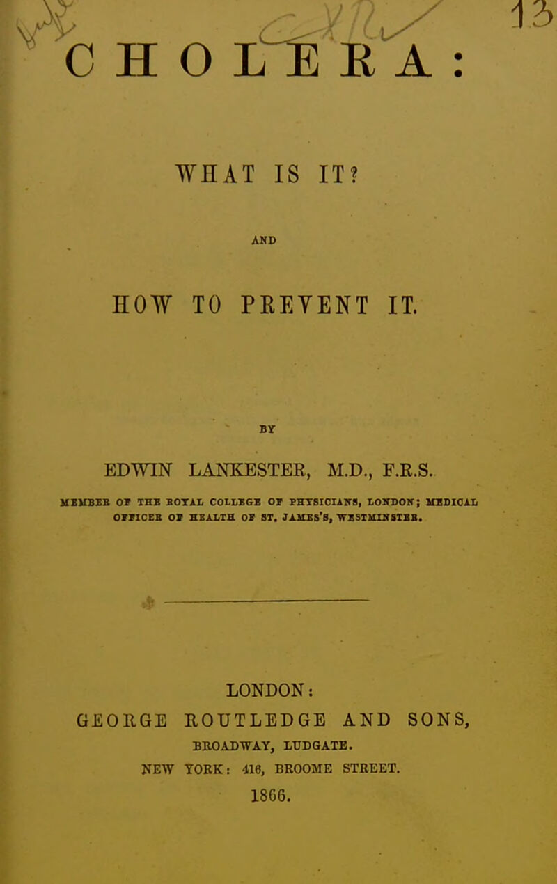 WHAT IS IT? AND HOW TO PEEYENT IT. By EDWIN LANIiESTER, M.D., F.R.S. KEUBEB OT THE BOTAL COLLEGE OJ PHTSICIlirS, LOITDON; UEDIOlIi OrPICEB 01 BBALia OV ST, JXUBs'S, WESIIilKSIBB, LONDON: ROUTLEDGE AND SONS, BROADWAY, LTJDGATE. TOKK: 416, BROOME STREET. 1866. GEORGE NEW