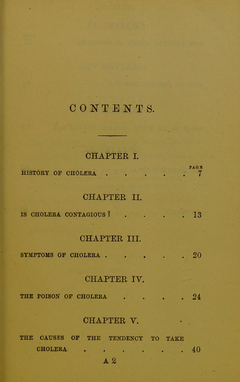 CONTENTS. CHAPTER I. PAGB HISTORY OF CHOLERA ..... 7 CHAPTER II. IS CHOLERA CONTAGIOUS? . . . .13 CHAPTER III. SYMPTOMS OF CHOLERA 20 CHAPTER IV. THE POISON OF CHOLERA . . . .24: CHAPTER V. THE CAUSES OF THE TENDENCY TO TAKE CHOLERA 40