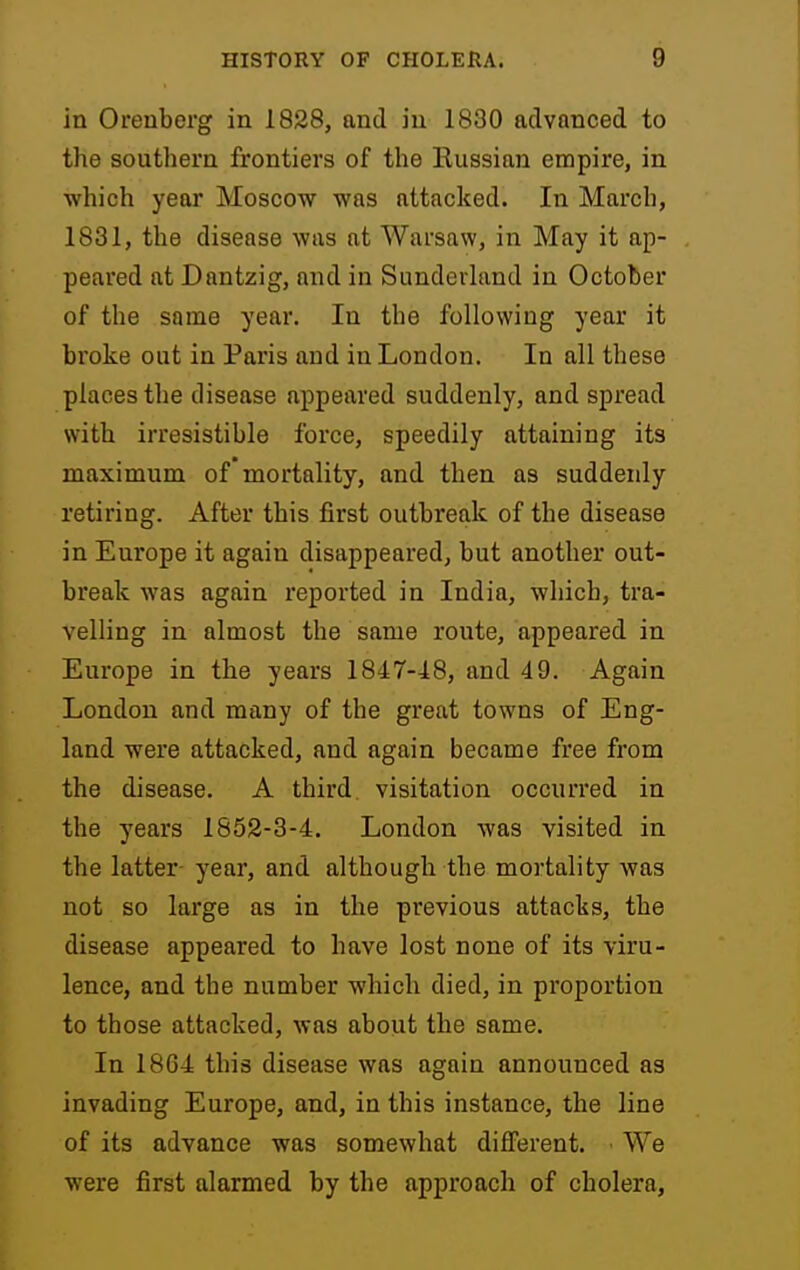 in Orenberg in 1828, and in 1830 advanced to the southern frontiers of the Eussian empire, in which year Moscow was attacked. In March, 1831, the disease was at Warsaw, in May it ap- peared at Dantzig, and in SunderUmd in October of the same year. In the following year it broke out in Paris and in London. In all these places the disease appeared suddenly, and spread with irresistible force, speedily attaining its maximum of mortality, and then as suddenly retiring. After this first outbreak of the disease in Europe it again disappeared, but another out- break was again reported in India, which, tra- velling in almost the same route, appeared in Europe in the years 1847-48, and 49. Again London and many of the great towns of Eng- land were attacked, and again became free from the disease. A third visitation occurred in the years 1852-3-4. London was visited in the latter- year, and although the mortality was not so large as in the previous attacks, the disease appeared to have lost none of its viru- lence, and the number which died, in proportion to those attacked, was about the same. In 1804 this disease was again announced as invading Europe, and, in this instance, the line of its advance was somewhat different. We were first alarmed by the approach of cholera.