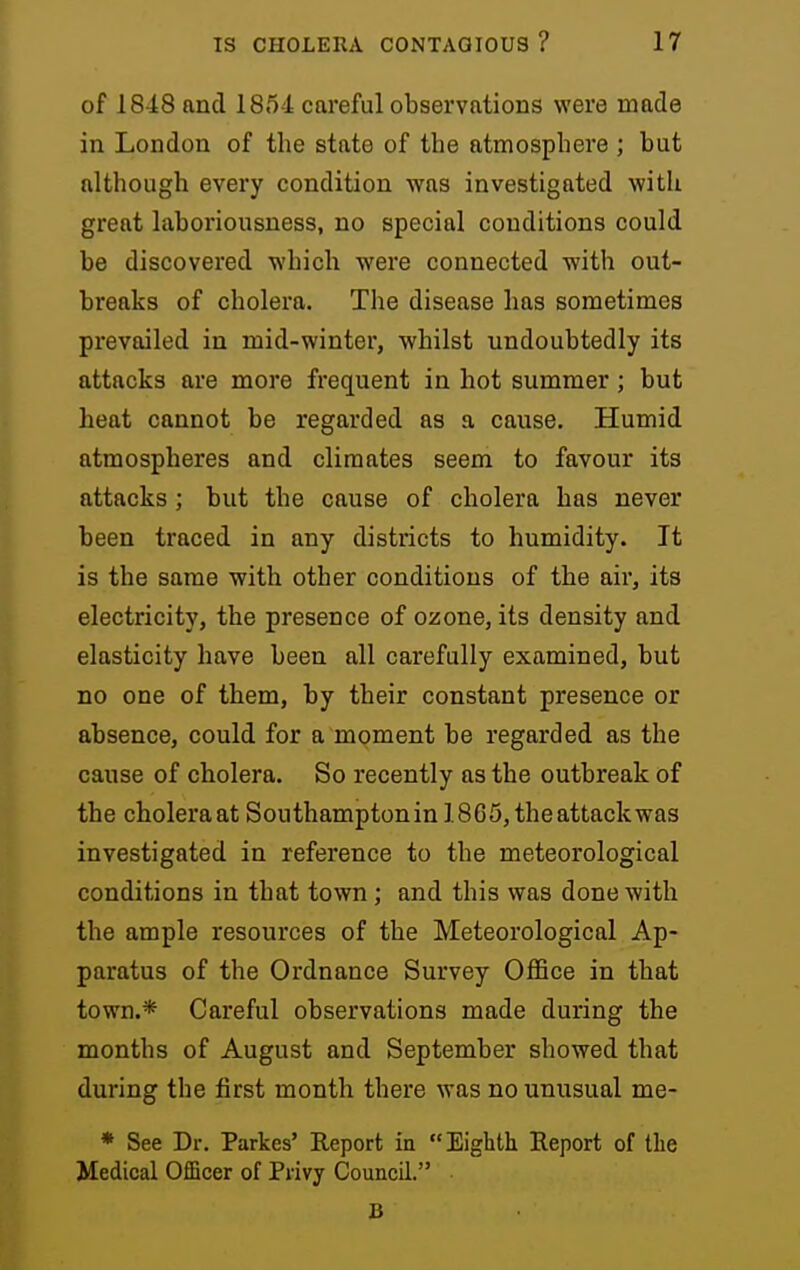 of 1848 and 185d careful observations were made in London of the state of the atmosphere ; but although every condition was investigated with great laboriousness, no special conditions could be discovered which were connected with out- breaks of cholera. The disease has sometimes prevailed in mid-winter, whilst undoubtedly its attacks are more frequent in hot summer; but heat cannot be regarded as a cause. Humid atmospheres and climates seem to favour its attacks; but the cause of cholera has never been traced in any districts to humidity. It is the same with other conditions of the air, its electricity, the presence of ozone, its density and elasticity have been all carefully examined, but no one of them, by their constant presence or absence, could for a moment be regarded as the cause of cholera. So recently as the outbreak of the cholera at Southamptonin 1865, the attack was investigated in reference to the meteorological conditions in that town; and this was done with the ample resources of the Meteorological Ap- paratus of the Ordnance Survey Office in that town.* Careful observations made during the months of August and September showed that during the first month there was no unusual me- * See Dr. Parkes' Report in Eighth Report of the Medical Officer of Privy Council. B