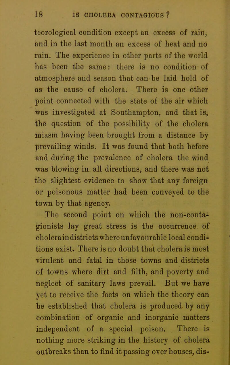 teorological condition except an excess of rain, and in the last month an excess of heat and no rain. The experience in other parts of the world has been the same: tliere is no condition of atmosphere and season that can he laid hold of as the cause of cholera. There is one other point connected with the state of the air which was investigated at Southampton, and that is, the question of the possibility of the cholera miasm having been brought from a distance by prevailing winds. It was found that both before and during the prevalence of cholera the wind was blowing in all directions, and there was not the slightest evidence to show that any foreign or poisonous matter had been conveyed to the town by that agency. The second point on which the non-conta- gionists lay great stress is the occurrence of choleraindistricts where unfavourable local condi- tions exist. There is no doubt that cholera is most virulent and fatal in those towns and districts of towns where dirt and filth, and poverty and neglect of sanitary laws prevail. But we have yet to receive the facts on which the theory can be established that cholera is produced by any combination of organic and inorganic matters independent of a special j)oison. There is nothing more striking in the history of cholera outbreaks than to find it passing over houses, dis-