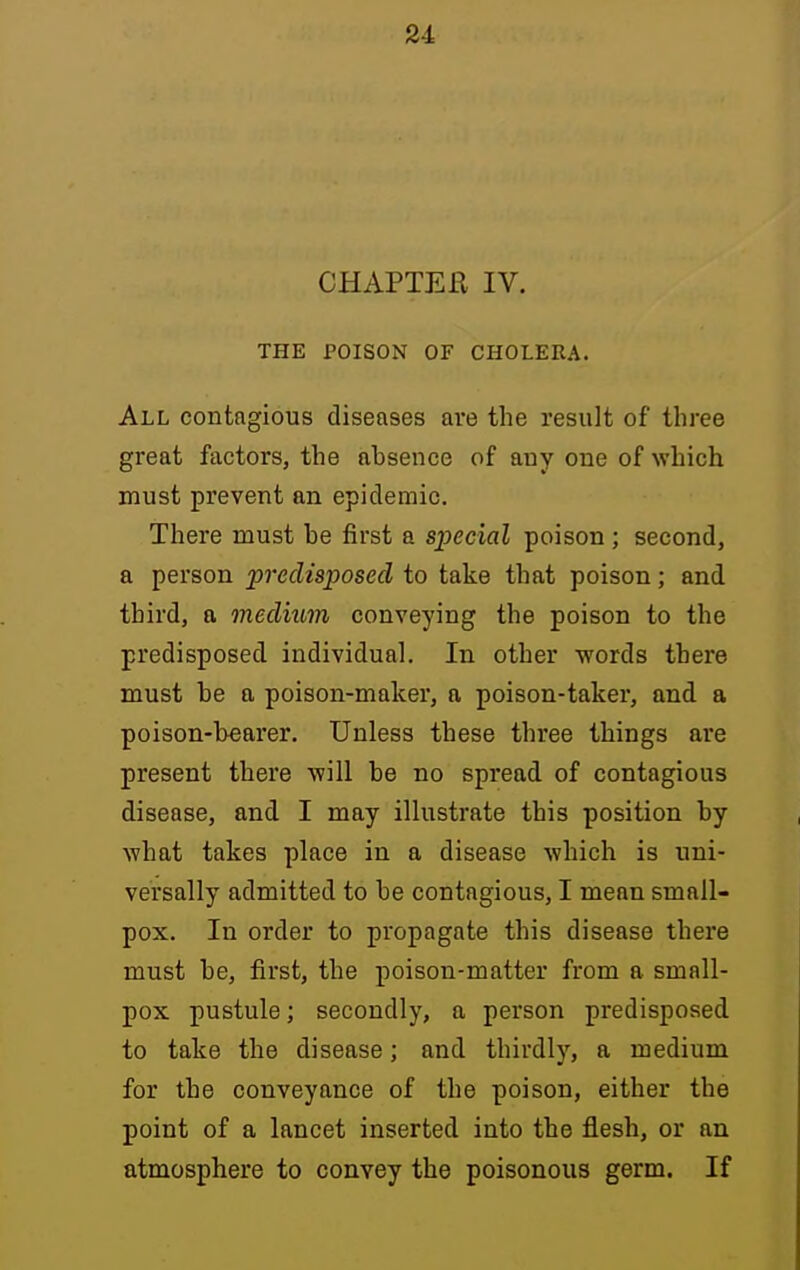 CHAPTEE IV. THE POISON OF CHOLERA. All contagious diseases are the result of three great factors, the absence of any one of which must prevent an epidemic. There must be first a sjyecial poison; second, a person predisposed to take that poison; and third, a medium conveying the poison to the predisposed individual. In other words there must be a poison-maker, a poison-taker, and a poison-bearer. Unless these three things are present there will be no spread of contagious disease, and I may illustrate this position by what takes place in a disease which is uni- versally admitted to be contagious, I mean small- pox. In order to propagate this disease there must be, first, the poison-matter from a small- pox pustule; secondly, a person predisposed to take the disease; and thirdly, a medium for the conveyance of the poison, either the point of a lancet inserted into the flesh, or an atmosphere to convey the poisonous germ. If