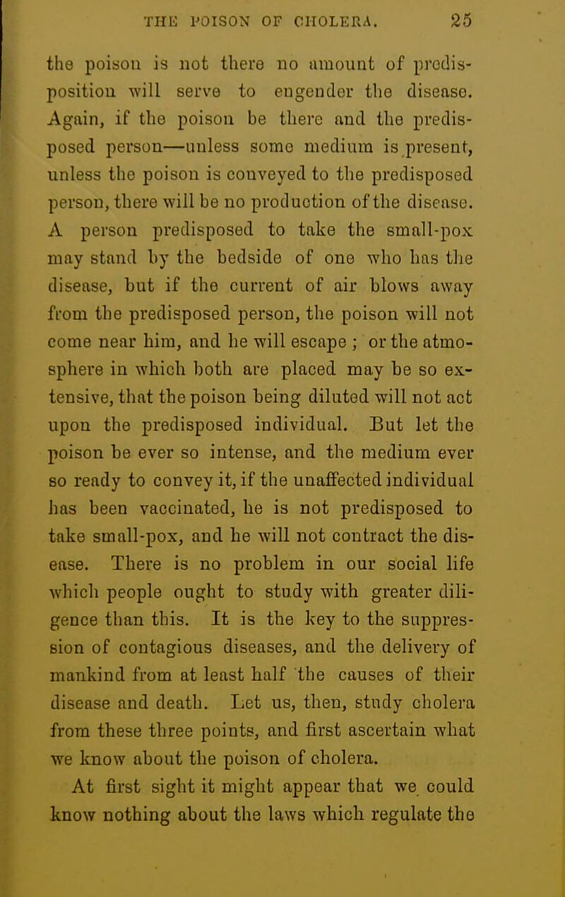 the poison is not there no tiraount of predis- position will serve to engender the disease. Again, if the poison be there and the predis- posed person—unless some medium is present, unless the poison is conveyed to the predisposed person, there will be no production of the disease. A person predisposed to take the small-pox may stand by the bedside of one who has the disease, but if the current of air blows away from the predisposed person, the poison will not come near him, and he will escape ; or the atmo- sphere in which both are placed may he so ex- tensive, that the poison being diluted will not act upon the predisposed individual. But let the poison be ever so intense, and the medium ever so ready to convey it, if the unaflfected individual has been vaccinated, he is not predisposed to take small-pox, and he will not contract the dis- ease. There is no problem in our social life which people ought to study with greater dili- gence than this. It is the key to the suppres- sion of contagious diseases, and the delivery of mankind from at least half the causes of their disease and death. Let us, then, study cholera from these three points, and first ascertain what we know about the poison of cholera. At first sight it might appear that we could know nothing about the laws which regulate the