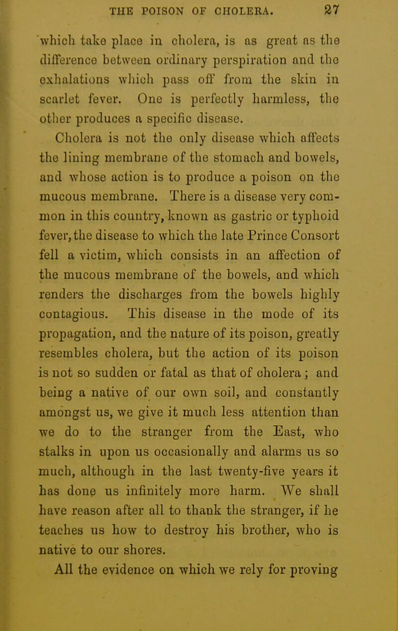 which take place in cholera, is as great as the difference between ordinary perspiration and the exhalations which pass off from the skin in scarlet fever. One is perfectly harmless, the other produces a specific disease. Cholera is not the only disease which affects the lining membrane of the stomach and bowels, and whose action is to produce a poison on the mucous membrane. There is a disease very com- mon in this country, known as gastric or typhoid fever, the disease to which the late Prince Consort fell a victim, which consists in an affection of the mucous membrane of the bowels, and which renders the discharges from the bowels highly contagious. This disease in the mode of its propagation, and the nature of its poison, greatly resembles cholera, but the action of its poison is not so sudden or fatal as that of cholera; and being a native of our own soil, and constantly amongst us, we give it much less attention than we do to the stranger from the East, who stalks in upon us occasionally and alarms us so much, although in the last twenty-five years it has done us infinitely more harm. We shall have reason after all to thank the stranger, if he teaches us how to destroy his brother, who is native to our shores. All the evidence on which we rely for proving