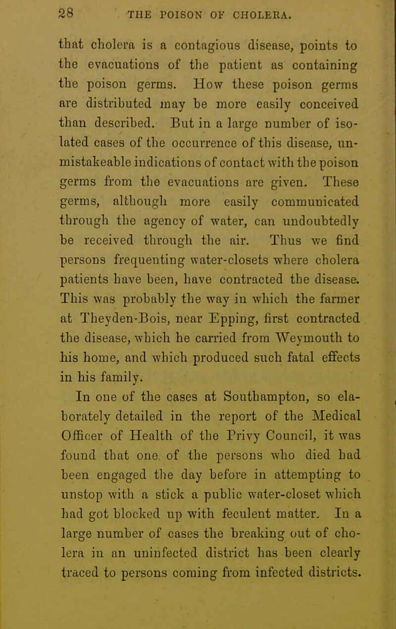 that cholera is a eontngious disease, points to the evacuations of the patient as containing the poison germs. How these poison germs are distributed may be more easily conceived than described. But in a large number of iso- lated cases of the occurrence of this disease, un- mistakeable indications of contact with the poison germs from the evacuations ai'e given. These germs, although more easily communicated through the agency of water, can undoubtedly be received through the air. Thus v/e find persons frequenting water-closets where cholera patients have been, have contracted the disease. This was probably the way in which the faimer at Theyden-Bois, near Epping, first contracted the disease, -which he carried from Weymouth to his home, and which produced such fatal effects in his family. In one of the cases at Southampton, so ela- borately detailed in the report of the Medical Officer of Health of the Privy Council, it was found that one. of the persons -who died bad been engaged the day before in attempting to unstop with a stick a public water-closet which had got blocked up with feculent matter. In a large number of cases the breaking out of cho- lera in an uninfected district has been clearly traced to persons coming from infected districts.