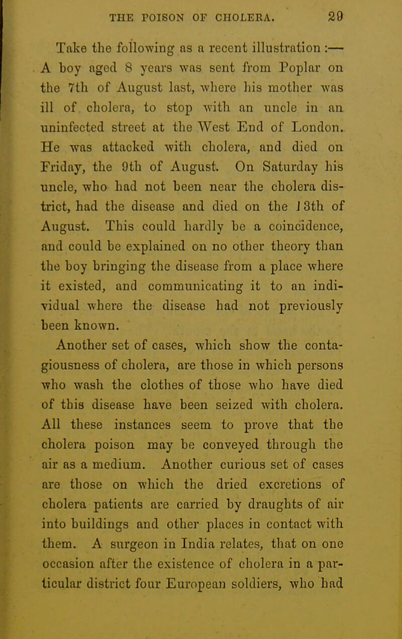 Take the following as a recent illustration :— A boy aged 8 years was sent from Poplar on the 7th of August last, where his mother was ill of cholera, to stop with an uncle in an uninfected street at the West End of London. He was attacked Avith cholera, and died on Friday, the 9th of August. On Saturday his uncle, who had not been near the cholera dis- trict, had the disease and died on the J 3th of August. This could hardly be a coincidence, and could be explained on no other theory than the boy bringing the disease from a place where it existed, and communicating it to an indi- vidual where the disease had not previously been known. Another set of cases, which show the conta- giousness of cholera, are those in which persons who wash the clothes of those who have died of this disease have been seized with cholera. All these instances seem to prove that the cholera poison may be conveyed through the air as a medium. Another curious set of cases are those on which the dried excretions of cholera patients are carried by draughts of air into buildings and other places in contact with them. A surgeon in India relates, that on one occasion after the existence of cholera in a par- ticular district four European soldiers, who had