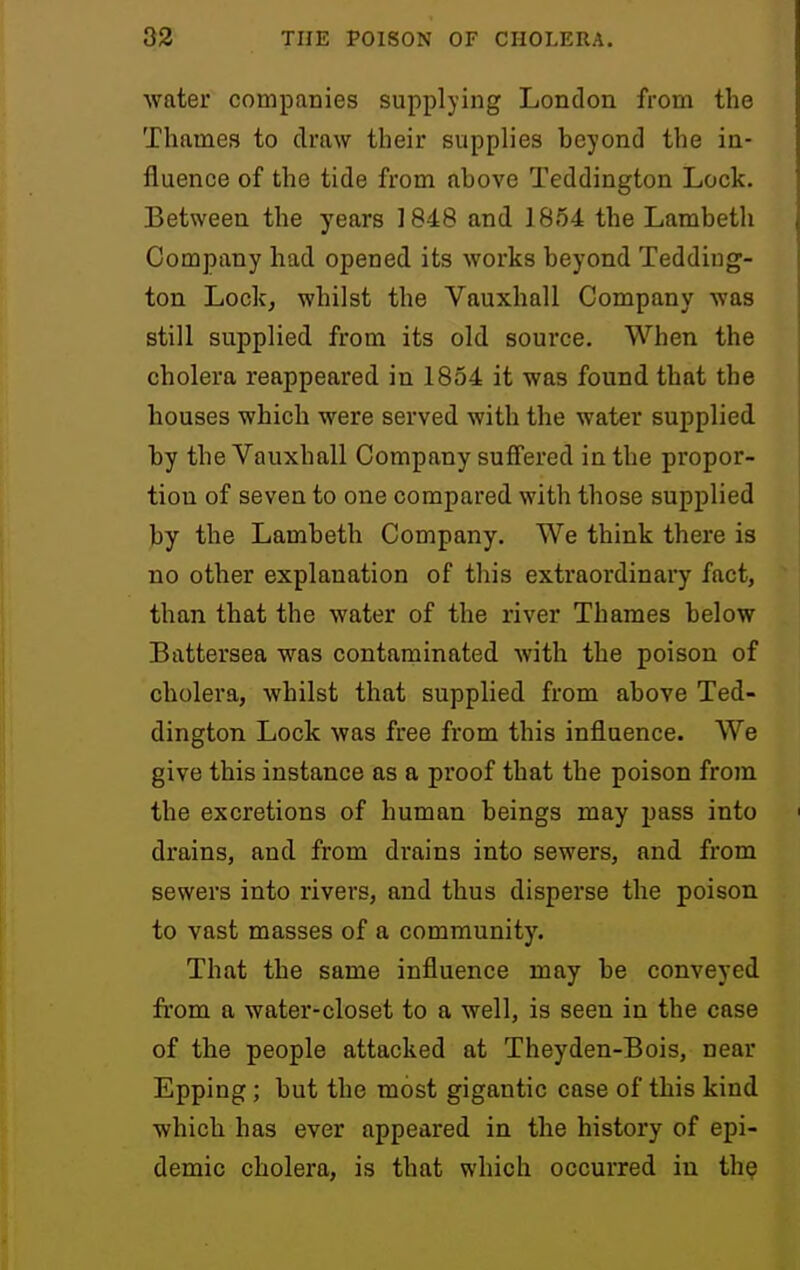 water companies supplying London from the Thames to draw their supplies beyond the in- fluence of the tide from above Teddington Lock. Between the years 1848 and 1854 the Lambeth Company had opened its works beyond Tedding- ton Lock, whilst the Vauxhall Company was still supplied from its old source. When the cholera reappeared in 1854 it was found that the houses which were served with the water supplied by the Vauxhall Company suffered in the propor- tion of seven to one compared with those supplied by the Lambeth Company. We think there is no other explanation of this extraordinary fact, than that the water of the river Thames below Battersea was contaminated with the poison of cholera, whilst that supplied from above Ted- dington Lock was free from this influence. We give this instance as a proof that the poison from the excretions of human beings may pass into drains, and from drains into sewers, and from sewers into rivers, and thus disperse the poison to vast masses of a community. That the same influence may be conveyed from a water-closet to a well, is seen in the case of the people attacked at Theyden-Bois, near Epping; but the most gigantic case of this kind which has ever appeared in the history of epi- demic cholera, is that which occurred in th?