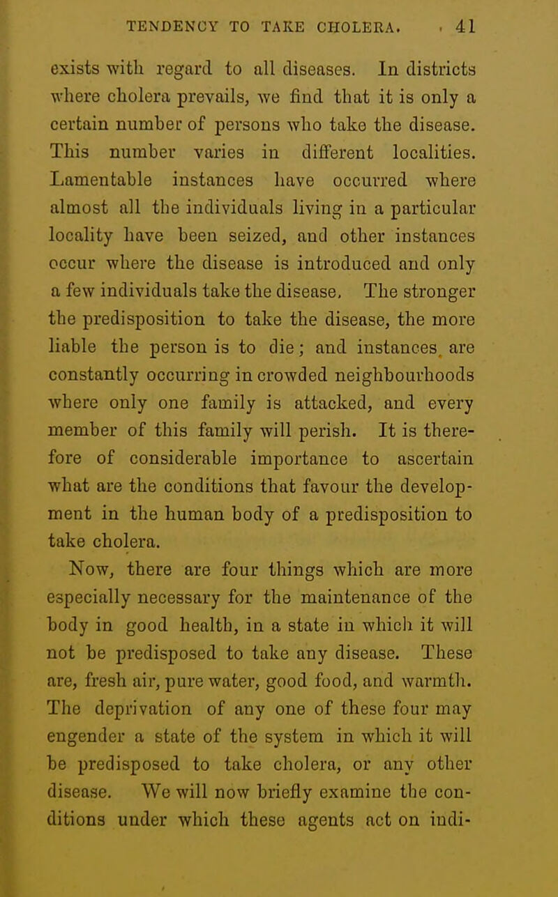 exists with regard to all diseases. In districts where cholera prevails, we find that it is only a certain number of persons who take the disease. This number varies in different localities. Lamentable instances have occurred where almost all the individuals living in a particular locality have been seized, and other instances occur where the disease is introduced and only a few individuals take the disease. The stronger the predisposition to take the disease, the more liable the person is to die; and instances, are constantly occurring in crowded neighbourhoods where only one family is attacked, and every member of this family will perish. It is there- fore of considerable importance to ascertain what are the conditions that favour the develop- ment in the human body of a predisposition to take cholera. Now, there are four things which are more especially necessary for the maintenance of the body in good health, in a state in which it will not be predisposed to take any disease. These are, fresh air, pure water, good food, and warmth. The deprivation of any one of these four may engender a state of the system in which it will be predisposed to take cholera, or any other disease. We will now briefly examine tbe con- ditions under which these agents act on iudi-