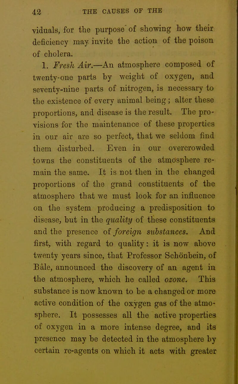viduals, for the purpose' of showing how their deficiency may invite the action of the poison of cholera. 1. Fresh Air.—An atmosphere composed of twenty-one parts hy weight of oxygen, and seventy-nine parts of nitrogen, is necessary to the existence of every animal heing; alter these proportions, and disease is the result. The pro- visions for the maintenance of these properties in our air are so perfect, that we seldom find them disturbed. Even in our overcrowded towns the constituents of the atmosphere re- main the same. It is not then in the changed proportions of the grand constituents of the atmosphere that we must look for an influence on the system producing a predisposition to disease, hut in the quality of these constituents and the presence of foreign substances. And first, with regard to quality: it is now ahove twenty years since, that Professor Schonbein, of Bale, announced the discovery of an agent in the atmosphere, which he called ozone. This substance is now known to be a changed or more active condition of the oxygen gas of the atmo- sphere. It possesses all the active properties of oxygen in a more intense degree, and its presence may be detected in the atmosphere by certain re-agents on which it acts with greater