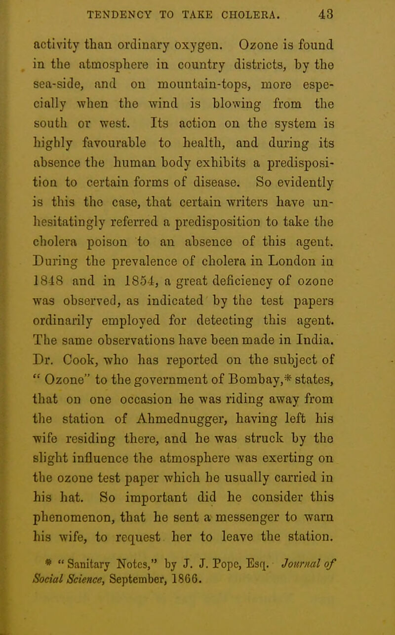 activity than ordinary oxygen. Ozone is found in the atmosphere in country districts, hy the sea-side, and on mountain-tops, more espe- cially when the wind is blowing from the south or west. Its action on the system is highly favourable to health, and during its absence the human body exhibits a predisposi- tion to certain forms of disease. So evidently is this the case, that certain writers have un- hesitatingly referred a predisposition to take the cholera poison to an absence of this ageut. During the prevalence of cholera in London in 18-18 and in 1854, a great deficiency of ozoue was observed, as indicated by the test papers ordinarily employed for detecting this agent. The same observations have been made in India. Dr. Cook, who has reported on the subject of  Ozone to the government of Bombay,* states, that on one occasion he was riding away from the station of Ahmednugger, having left his wife residing there, and he was struck by the slight influence the atmosphere was exerting on the ozone test paper which he usually carried in his hat. So important did he consider this phenomenon, that he sent a messenger to warn his wife, to request her to leave the station. *  Sanitary Notes, by J. J. Pope, Esq. Journal of Social Science, September, 1866.