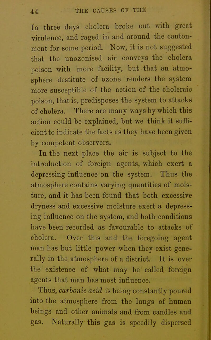 In three days cholera broke out with great virulence, and raged in and around the canton- ment for some period. !SIow, it is not suggested that the unozonised air conveys the cholera poison -with move facility, but that an atmo- sphere destitute of ozone renders the system more susceptible of the action of the choleraic poison, that is, predisposes the system to attacks of cholera. There are many ways by which this action could be explained, but we think it suffi- cient to indicate the facts as they have been given by competent observers. In the next place the air is subject to the introduction of foreign agents, which exert a depressing influence on the system. Thus the atmosphere contains varying quantities of mois- ture, and it has been found that both excessive dryness and excessive moisture exert a depress- ing influence on the system, and both conditions have been recorded as favourable to attacks of cholera. Over this and the foregoing agent man has but little power when they exist gene- rally in the atmosphere of a district. It is over the existence of what may be called foreign agents that man has most influence. Thus, carbonic acid is being constantly poured into the atmosphere from the lungs of human beings and other animals and from candles and gas. Naturally this gas is speedily dispersed