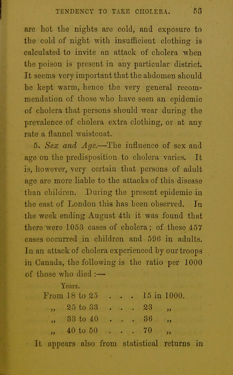 are hot the nights are cold, and exposure to the cokl of night with insuflicient clothing is calculated to invite an attack of cholera v?hen the poison is present in any particular district It seems very important that the abdomen should be kept warm, hence the very general recom- mendation of those who have seen an epidemic of cholera that persons should wear during the prevalence of cholera extra clothing, or at any rate a flannel waistcoat. 5. Sex and Age.—The influence of sex and age on tlie predisposition to cholera varies. It is, however, very certain that persons of adult ago are more liable to the attacks of this disease than children. During the present epidemic in the east of London this has been observed. In the week ending August 4th it was found that there were 1063 cases of cholera; of these 457 cases occurred .in children and 59G in adults. In an attack of cholera experienced by our troops in Canada, the following is the ratio per 1000 of those who died :— Years. From 18 to 25 . . . 15 in 1000. „ 25 to 33 ... 23 „ 33 to 40 ... 36 „ „ 40 to 50 . . . 70 It appears also from statistical returns in