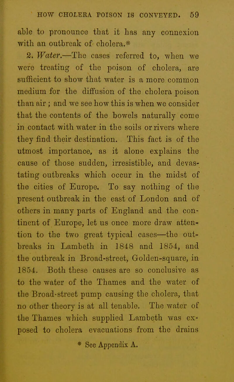 able to pronounce that it has any connexion with an outbreak of cholera.* 2. Water.—The cases referred to, when we were treating of the poison of cholera, are sufficient to show that water is a more common medium for the diffusion of the cholera poison than air; and we see how this is when we consider that the contents of the bowels naturally come in contact with water in the soils or rivers where they find their destination. This fact is of the utmost importance, as it alone explains the cause of those sudden, irresistible, and devas- tating outbreaks which occur in the midst of the cities of Europe. To say nothing of the present outbreak in the east of London and of others in many parts of England and the con- tinent of Europe, let us once more draw atten- tion to the two great typical cases—the out- breaks in Lambeth in 1848 and 1854, and the outbreak in Broad-street, Golden-square, in 1854. Both these causes are so conclusive as to the water of the Thames and the water of the Broad-street pump causing the cholera, that no other theory is at all tenable. The water of the Thames which supplied Lambeth was ex- posed to cholera evacuations from the drains * See Appendix A.