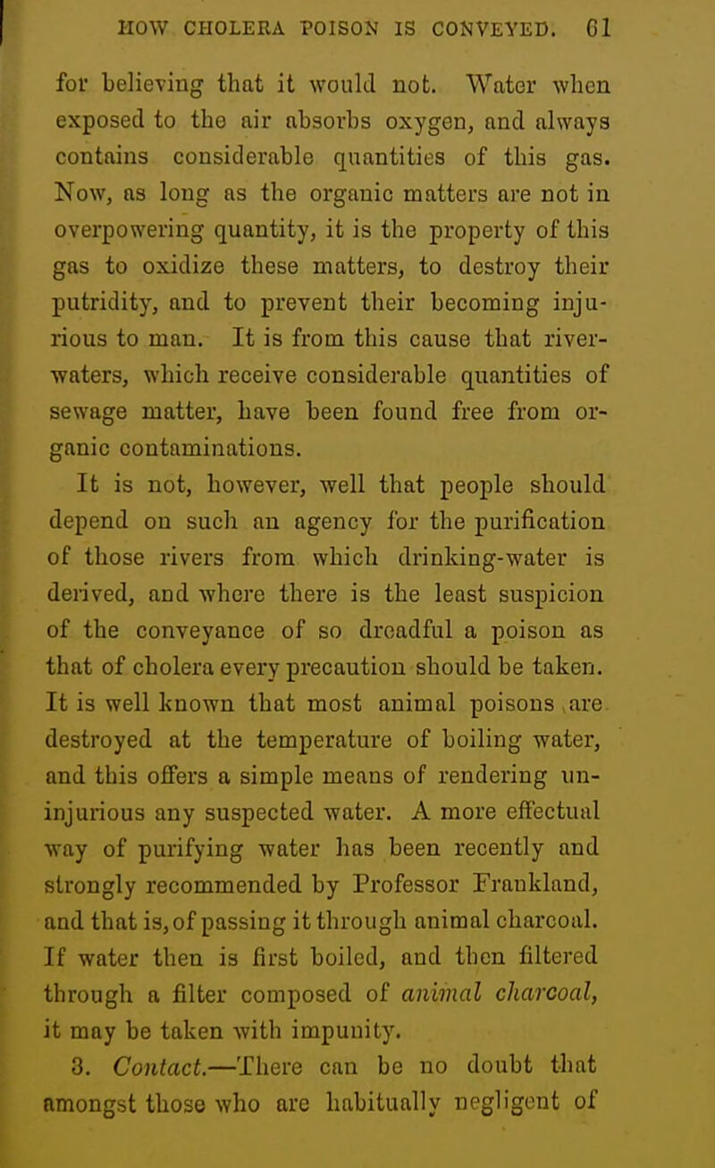 for believing that it would not. Water when exposed to the air absorbs oxygen, and always contains considerable quantities of this gas. Now, as long as the organic matters are not in overpowering quantity, it is the property of this gas to oxidize these matters, to destroy their putridity, and to prevent their becoming inju- rious to man. It is from this cause that river- waters, which receive considerable quantities of sewage matter, have been found free from or- ganic contaminations. It is not, however, well that people should depend on such an agency for the purification of those rivers from which drinking-water is derived, and where there is the least suspicion of the conveyance of so dreadful a poison as that of cholera every precaution should be taken. It is well known that most animal poisons ,are destroyed at the temperature of boiling water, and this offers a simple means of rendering un- injurious any suspected water. A more effectual way of purifying water has been recently and strongly recommended by Professor Frankland, and that is, of passing it through animal charcoal. If water then is first boiled, and then filtered through a filter composed of animal charcoal, it may be taken with impunity. 3. Contact—There can be no doubt that amongst those who are habitually negligent of