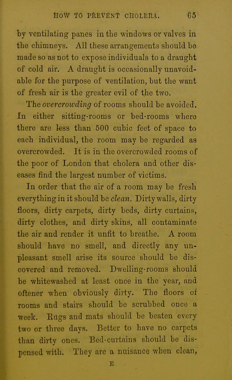 by ventilating panes in the windows ov valves in the chimneys. All these arrangements should he made so as not to expose individuals to a draught of cold air. A draught is occasionally unavoid- able for the purpose of ventilation, but the want of fresh air is the greater evil of the two. The overcroivding of rooms should be avoided. In either sitting-rooms or bed-rooms whero there are less than 500 cubic feet of space to each individual, the room may be regarded as overcrowded. It is in the overcrowded rooms of the poor of London that cholera and other dis- eases find the largest number of victims. In order that the air of a room may be fresh everything in it should be clean. Dirty walls, dirty floors, dirty carpets, dirty beds, dirty curtains, dirty clothes, and dirty skins, all contaminate the air and render it unfit to breathe. A room should have no smell, and directly any un- pleasant smell arise its source should be dis- covered and removed. Dwelling-rooms should be whitewashed at least once in the year, and oftener when obviously dirty. The floors of rooms and stairs should be scrubbed once a week. Eugs and mats should be beaten every two or three days. Better to have no carpets than dirty ones. Bed-curtains should be dis- pensed with. They are a nuisance when clean, E