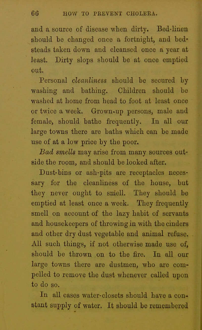 and a. source of disease ■when dirty. Bed-linen should he changed once a fortnight, and hed- steads taken down and cleansed once a year at least. Dirty slops should he at once emptied out. Personal cleanliness should he secured hy ■washing and hathing. Children should he washed at home from head to foot at least once or twice a week. Grown-up persons, male and female, should hathe frequently. In all our large to'wns there are baths which can he made use of at a low price hy the poor. Bad smells may arise from many sources out- side the room, and should he looked after. Dust-hins or ash-pits are receptacles neces- sary for the cleanliness of the house, hut they never ought to sniell. They should be emptied at least once a week. They frequently smell on account of the lazy habit of servants and housekeepers of throwing in with the cinders and other dry dust vegetable and animal refuse. All such things, if not otherwise made use of, should be thrown on to the fire. In all our large towns there are dustmen, ■who are com- pelled to remove the dust whenever called upon to do so. In all cases water-closets should have a con- stant supply of water. It should be remembered