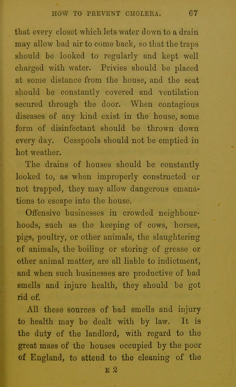 that every closet which lets water down to a drain may allow bad air to come back, so that the traps should be looked to regularly and kept well charged with water. Privies should be placed, at some distance from the house, and the seat should be constantly covered and ventilation secured through the door. When contagious diseases of any kind exist in the house, some form of disinfectant should, be thrown down every day. Cesspools should not be emptied in hot weather. The drains of houses should be constantly looked to, aa when improperly constructed or not trapped, they may allow dangerous emana- tions to escape into the house. Offensive businesses in crowded neighbour- hoods, such as the keeping of cows, horses, pigs, poultry, or other animals, the slaughtering of animals, the boiling or storing of grease or other animal matter, are all liable to indictment, and when such businesses are productive of bad smells and injure health, they should be got rid of. All these sources of bad smells and injury to health may be dealt with by law. It is the duty of the landlord, with regard to the great mass of the houses occupied by the poor of England, to attend to the cleaning of the E 2