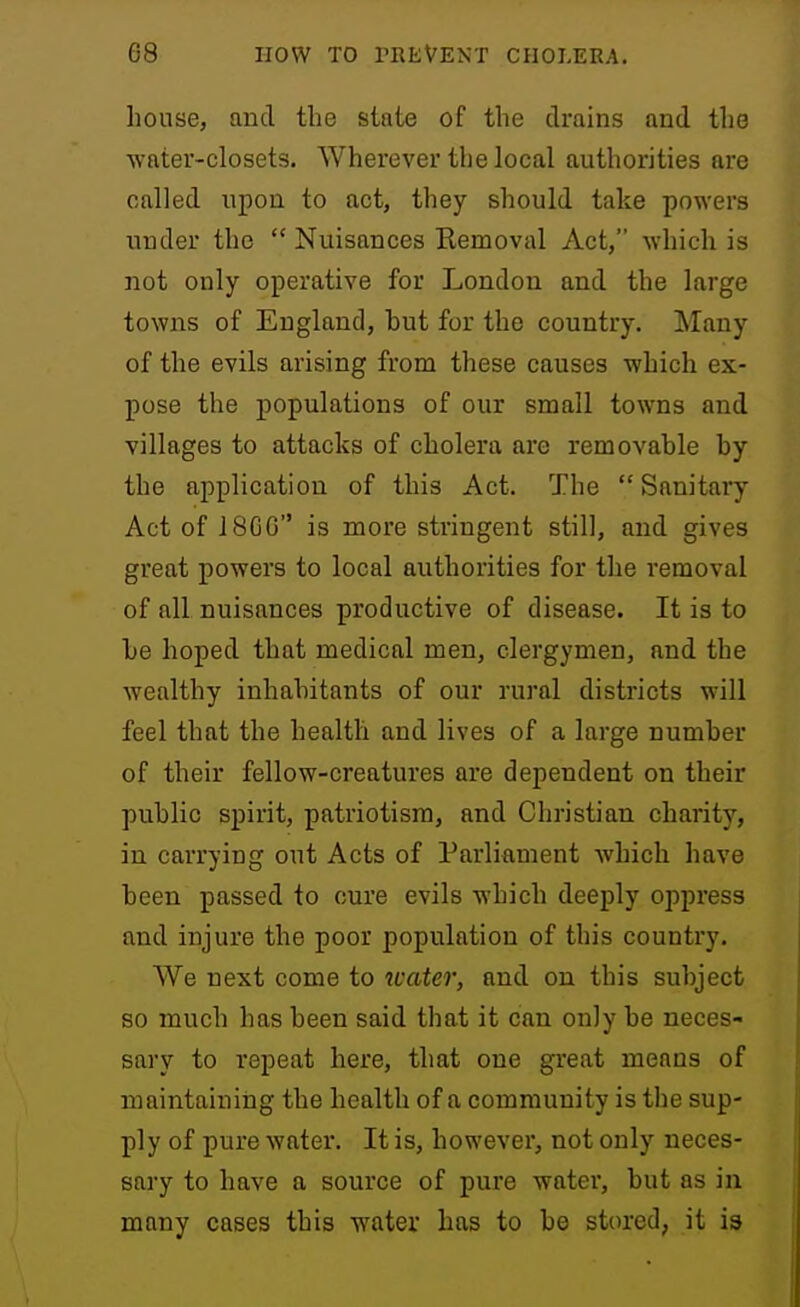 house, and the state of the drains and the water-closets. Wherever the local authorities are called upon to act, they should take powers under the  Nuisances Eemoval Act, which is not only operative for London and the large towns of England, but for the country. Many of the evils arising from these causes which ex- pose the populations of our small towns and villages to attacks of cholera are removable by the application of this Act. The  Sanitary Act of J8GG is more stringent still, and gives great powers to local authorities for the removal of all nuisances productive of disease. It is to be hoped that medical men, clergymen, and the wealthy inhabitants of our rural districts will feel that the health and lives of a large number of their fellow-creatures are dependent on their public spirit, patriotism, and Christian charity, in carrying out Acts of Parliament which have been passed to cure evils which deeply oppress and injure the poor population of this country. We next come to water, and on this subject so much has been said that it can only be neces- sary to repeat here, that one great means of niaintainiiig the health of a community is the sup- ply of pure water. It is, however, not only neces- sary to have a source of pure water, but as in many cases this water has to be stored, it is