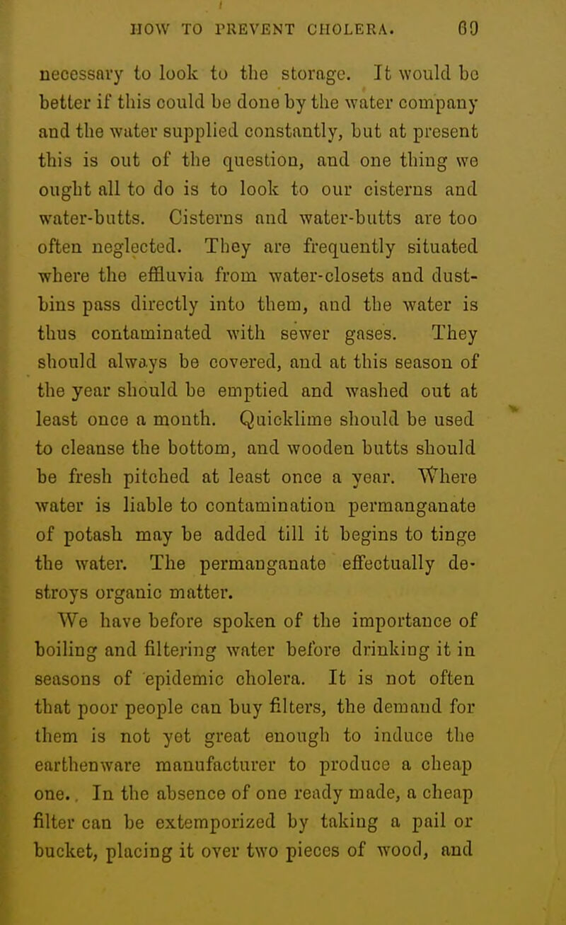necessary to look to the storage. It would bo better if this could be done by the water company and the water supplied constantly, but at present this is out of the question, and one thing we ought all to do is to look to our cisterns and water-butts. Cisterns and water-butts are too often neglected. They are frequently situated where the effluvia from water-closets and dust- bins pass directly into them, and the water is thus contaminated with sewer gases. They should always be covered, and at this season of the year should be emptied and washed out at least once a month. Quicklime should be used to cleanse the bottom, and wooden butts should be fresh pitched at least once a year. Where water is liable to contamination permanganate of potash may be added till it begins to tinge the water. The permanganate effectually de- stroys organic matter. We have before spoken of the importance of boiling and filtering water before drinking it in seasons of epidemic cholera. It is not often that poor people can buy filters, the demand for them is not yet great enough to induce the earthenware manufacturer to produce a cheap one.. In the absence of one ready made, a cheap filter can be extemporized by taking a pail or bucket, placing it over two pieces of wood, and