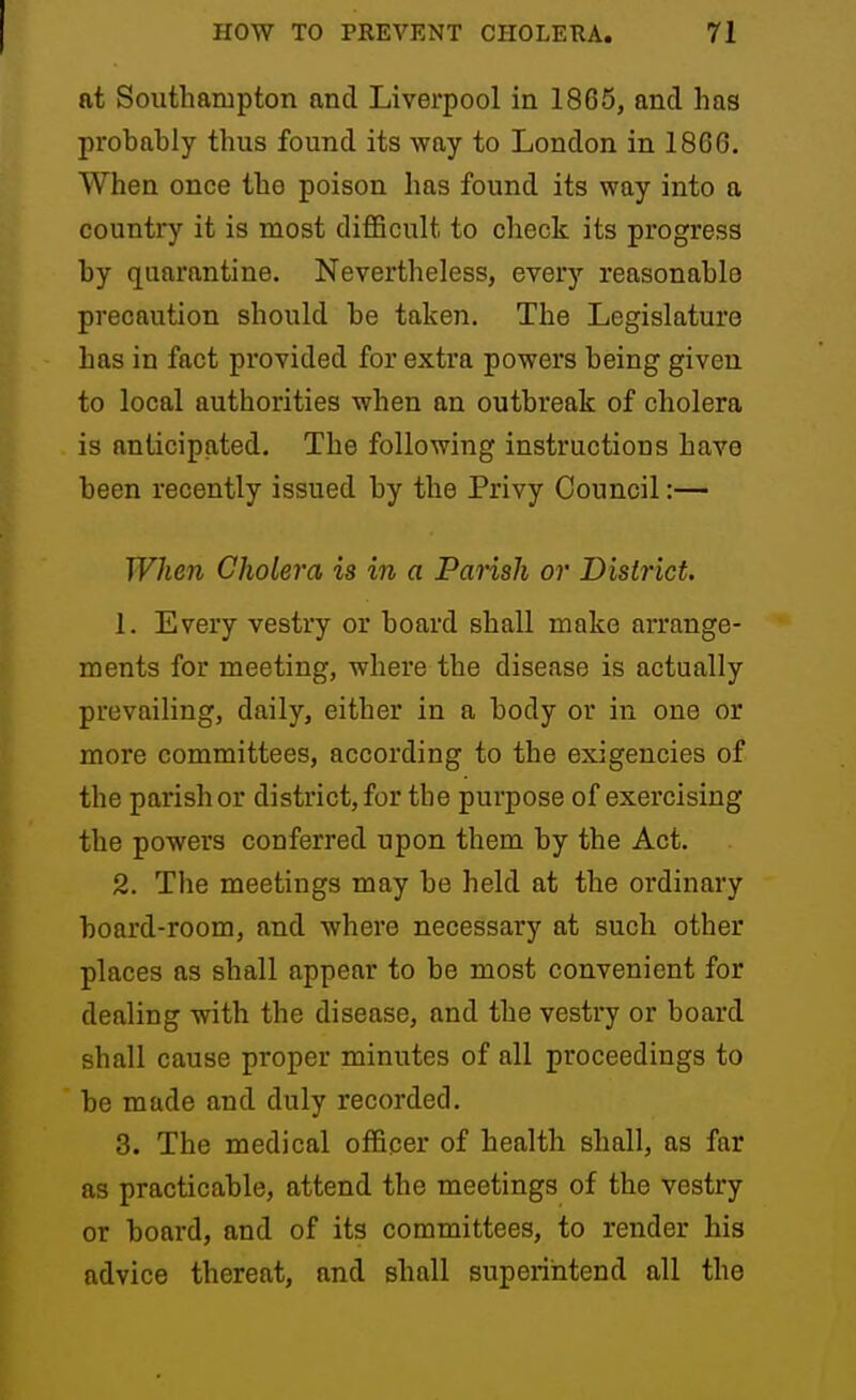 at Southampton and Liverpool in 1865, and has probably thus found its way to London in 1866. When once the poison has found its way into a country it is most diflScult to check its progress by quarantine. Nevertlieless, every reasonable precaution should be taken. The Legislature has in fact provided for extra powers being given to local authorities when an outbreak of cholera is anticipated. The following instructions have been recently issued by the Privy Council:— When Cholera is in a Pansh or District. 1. Every vestry or board shall make arrange- ments for meeting, where the disease is actually prevailing, daily, either in a body or in one or more committees, according to the exigencies of the parish or district, for the purpose of exercising the powers conferred upon them by the Act. 2. The meetings may be held at the ordinary board-room, and where necessary at such other places as shall appear to be most convenient for dealing with the disease, and the vesti7 or board shall cause proper minutes of all proceedings to be made and duly recorded. 3. The medical officer of health shall, as far as practicable, attend the meetings of the vestry or board, and of its committees, to render his advice thereat, and shall superintend all the
