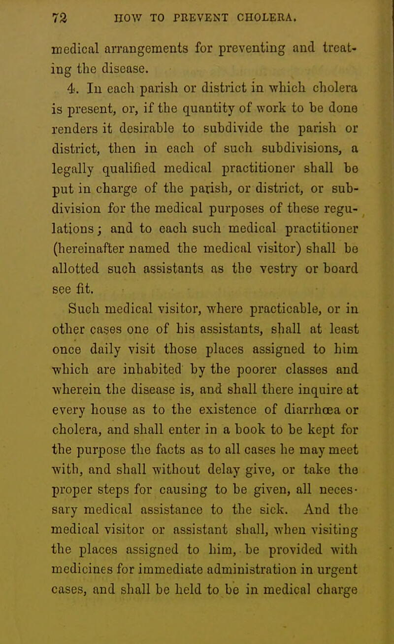 medical arrangements for preventing and treat- ing the disease. 4'. In each parish or district in which cholera is present, or, if the quantity of work to be done renders it desirable to subdivide the parish or district, then in each of such subdivisions, a legally qualified medical practitioner shall be put in charge of the parish, or district, or sub- division for the medical purposes of these regu- lations ; and to each such medical practitioner (hereinafter named the medical visitor) shall be allotted such assistants as the vestry or board see fit. Such medical visitor, where practicable, or in other oases one of his assistants, shall at least once daily visit those places assigned to him which are inhabited by the poorer classes and wherein the disease is, and. shall there inquire at every house as to the existence of diarrhcea or cholera, and shall enter in a book to be kept for the purpose the facts as to all cases he may meet with, and shall without delay give, or take the proper steps for causing to be given, all neces- sary medical assistance to the sick. And the medical visitor or assistant shall, when visiting the places assigned to him, be provided with medicines for immediate administration in urgent cases, and shall be held to be in medical charge