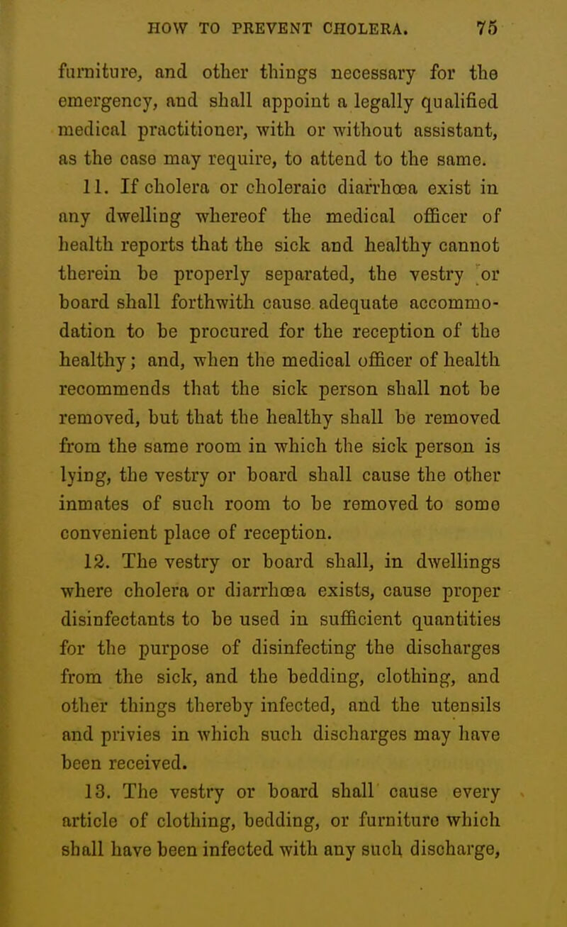 fiunitnre, and other things necessary for the emergency, and shall appoint a legally qualified medical practitioner, with or without assistant, as the case may require, to attend to the same. 11. If cholera or choleraic diarrhoea exist in any dwelling whereof the medical oflBcer of health reports that the sick and healthy cannot therein be properly separated, the vestry or board shall forthwith cause adequate accommo- dation to be procured for the reception of the healthy; and, when the medical officer of health recommends that the sick person shall not be removed, but that the healthy shall be removed from the same room in which the sick person is lying, the vestry or board shall cause the other inmates of such room to be removed to some convenient place of reception. 12. The vestry or board shall, in dwellings where cholera or diarrhoea exists, cause proper disinfectants to be used in sufficient quantities for the purpose of disinfecting the discharges from the sick, and the bedding, clothing, and other things thereby infected, and the utensils and privies in which such discharges may have been received. 13. The vestry or board shall cause every article of clothing, bedding, or furniture which shall have been infected with any such discharge,