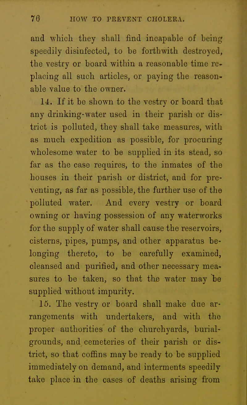 and which they shall find incapahle of being speedily disinfected, to be forthwith destroyed, the vestry or board within a reasonable time re- placing all such articles, or paying the reason- able value to the owner. 14. If it be shown to the vestry or board that any drinking-water used in their parish or dis- trict is polluted, they shall take measures, with as much expedition as possible, for procuring wholesome water to be supplied in its stead, so far as the case requires, to the inmates of the houses in their parish or district, and for pre- venting, as far as possible, the further use of the polluted water. And every vestry or board owning or having possession of any waterworks for the supply of water shall cause the reservoirs, cisterns, pipes, pumps, and other apparatus be- longing thereto, to be carefully examined, cleansed and purified, and other necessary mea- sures to be taken, so that the water may be supplied without impurity. 15. The vestry or board shall make due ar- rangements with undertakers, and Avith tlie proper authorities of the churchyards, burial- grounds, and cemeteries of their parish or dis- trict, so that coffins may be ready to be supplied immediately on demand, and interments speedily take place in the cases of deaths arising from